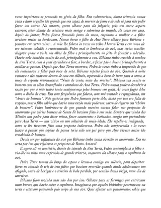 vezes inquietava-se pensando no gênio da àlha. Era voluntariosa, duma teimosia nunca 
vista e dum orgulho tão grande que era capaz de morrer de fome e de sede só para não pedir 
favor aos outros. No entanto, quem olhasse para ela julgaria, pelo seu suave aspecto 
exterior, estar diante da criatura mais meiga e submissa do mundo. Às vezes em casa, 
depois do jantar, Pedro àcava fumando junto da mesa, enquanto a mulher e a àlha 
cerziam meias ou bordavam. Nessas horas o àlho de Ana Terra olhava para Bibiana e 
pensava em certas coisas... A mãe lhe falava às vezes no velho Maneco Terra e em como ele 
era teimoso, caladão e reconcentrado. Pedro mal se lembrava do avô, mas certas ocasiões 
chegava quase a vê-lo nos olhos da àlha e principalmente no jeito de franzir o sobrolho. 
Havia nela também muito da avó, principalmente a voz. Bibiana tinha crescido à sombra 
de Ana Terra, com a qual aprendera a fiar, a bordar, a fazer pão e doces e principalmente a 
avaliar as pessoas. Depois que Ana Terra morrera, Pedro às vezes tinha a impressão de que 
ela continuava a falar pela boca da neta. Bibiana repetia frases da avó. Quando à noite 
ventava e eles estavam dentro de casa em silêncio, esperando a hora de irem para a cama, a 
moça de repente murmurava: “Noite de vento, noite dos mortos”. Bibiana via muito os 
homens com os olhos desconfiados e cautelosos de Ana Terra. Pedro nunca pudera descobrir a 
razão por que a mãe tinha tanta malquerença pelos homens em geral. Às vezes fugia deles 
como o diabo da cruz. Era com frequência que falava, com má vontade e repugnância, em 
“cheiro de homem”. Não gostava que Pedro fumasse perto dela; dizia que isso era falta de 
respeito, mas o àlho sabia que havia uma razão mais poderosa: sarro de cigarro era “cheiro 
de homem”. Pedro lembrava-se de que quando menino ouvira falar nas propostas de 
casamento que vários homens de Santa Fé haviam feito à sua mãe. Sempre que vinha das 
Missões um padre para dizer missa, fazer casamentos e batizados, surgia um pretendente 
para Ana Terra — um viúvo ou um solteirão de meia-idade. Ela repelia-o, indignada, 
como se lhe tivessem feito uma proposta indecorosa. Pedro não compreendia e às vezes 
àcava a pensar que espécie de pessoa teria sido seu pai para que Ana vivesse assim tão 
ressabiada de homem. 
Devia ser por ináuência da avó que Bibiana tinha tanta aversão ao casamento. Era na 
certa por isso que rejeitava as propostas de Bento Amaral. 
E agora ali no cemitério, diante do túmulo de Ana Terra, Pedro contemplava a àlha e 
via-lhe no rosto uma expressão de grande tristeza, enquanto ela olhava para a sepultura da 
avó. 
Pedro Terra tomou do braço da esposa e levou-a consigo em silêncio, para depositar 
áores no túmulo de três de seus àlhos que haviam morrido quando ainda adolescentes: um 
afogado, outro de bexigas e o terceiro de bala perdida, por ocasião duma briga, num dia de 
carreiras. 
Bibiana àcou sozinha mas não deu por isso. Olhava para as formigas que entravam 
num buraco que havia sobre a sepultura. Imaginava que aqueles bichinhos penetravam na 
terra e estavam passeando pelo corpo de sua avó. Quis afastar esse pensamento; sabia que 
 