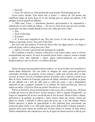 — Ficou lá? 
— Ficou. De rabo pro ar. Está apodrecendo nessa posição. Dê lembranças pra ele. 
Liroca estava chocado. Com morto não se brinca — achava ele. Até mesmo um 
republicano depois de morto deixa de ser um inimigo para ser apenas um defunto. E há 
qualquer coisa de sagrado nos defuntos. 
— Olha aqui, Liroca — murmurou Inocêncio, aproximando-se do companheiro e 
soltando-lhe na cara o hálito de cachaça. — Tu vais ver como lá em cima da torre, sozinho, 
a gente fica com uma vontade danada de tocar sino. Sabes que noite é hoje? 
— Não. 
— Noite de São João. 
— É mesmo? 
— É. A noite mais comprida do ano. Toca sino, Liroca. A vila está que nem tapera. 
Anima a rapaziada, Liroca. Toca sino! É São João. 
José Lírio não disse palavra. O outro fez meia-volta, deu alguns passos e, ao chegar à 
quina da igreja, voltou a cabeça para trás e disse: 
— Agora vê só como é que procede um maragato de vergonha. 
Pôs a carabina a tiracolo e começou a atravessar a rua a passo calmo, como se estivesse 
acompanhando um enterro. No meio do caminho parou, bateu o isqueiro, tornou a acender 
o cigarro, tirou uma baforada e depois seguiu pachorrentamente seu caminho, 
desaparecendo por entre as árvores e as sombras da praça. 
Dentro da igreja uma penumbra leitosa azulava o ar. Ao pé do altar-mor tremeluzia a 
chama duma lamparina. Nos seus nichos as imagens dos santos pareciam guerreiros 
entocaiados, dormindo na pontaria. Liroca começou a andar pelo corredor, entre as duas 
carreiras de bancos. Levava a Comblain debaixo do poncho, como se quisesse escondê-la aos 
olhos de Nossa Senhora da Conceição, padroeira da cidade; caminhava encolhido, na ponta 
dos pés, olhando com o rabo dos olhos para os vultos dos santos, e com a desagradável 
impressão de que a qualquer momento ia ser baleado. De súbito percebeu que estava de 
chapéu na cabeça. A la fresca! Deus me perdoe! Descobriu-se, rápido. 
Entrou no batistério, levou instintivamente a mão à pia e fez o sinal da cruz. Ali ficava 
a escada que levava ao alto da torre. Liroca começou a subir os degraus devagarinho e ao 
chegar ao campanário foi de novo envolvido pelo ar frio da noite. Tornou a botar o chapéu, 
aproximou-se de gatinhas do parapeito e espiou através duma das seteiras. Sentiu um 
aperto no coração: o Sobrado se achava agora tão perto, que se por um milagre Maria 
Valéria aparecesse à janela da água-furtada os dois poderiam àcar conversando sem 
precisarem altear muito a voz. Mas qual! Agora estava tudo perdido. O destino malvado o 
separara talvez para sempre da criatura que ele mais amava no mundo. Se antes Maria 
Valéria simplesmente não simpatizava com ele, de agora em diante passaria a odiá-lo, pois 
 