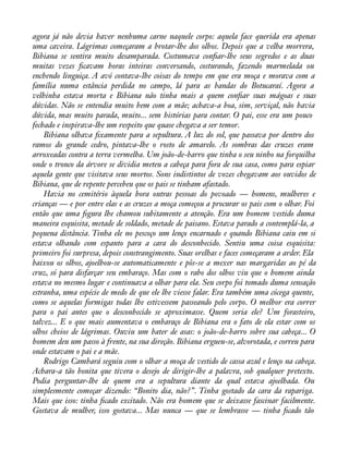 agora já não devia haver nenhuma carne naquele corpo: aquela face querida era apenas 
uma caveira. Lágrimas começaram a brotar-lhe dos olhos. Depois que a velha morrera, 
Bibiana se sentira muito desamparada. Costumava conàar-lhe seus segredos e as duas 
muitas vezes àcavam horas inteiras conversando, costurando, fazendo marmelada ou 
enchendo linguiça. A avó contava-lhe coisas do tempo em que era moça e morava com a 
família numa estância perdida no campo, lá para as bandas do Botucaraí. Agora a 
velhinha estava morta e Bibiana não tinha mais a quem conàar suas mágoas e suas 
dúvidas. Não se entendia muito bem com a mãe; achava-a boa, sim, serviçal, não havia 
dúvida, mas muito parada, muito... sem histórias para contar. O pai, esse era um pouco 
fechado e inspirava-lhe um respeito que quase chegava a ser temor. 
Bibiana olhava àxamente para a sepultura. A luz do sol, que passava por dentro dos 
ramos do grande cedro, pintava-lhe o rosto de amarelo. As sombras das cruzes eram 
arroxeadas contra a terra vermelha. Um joão-de-barro que tinha o seu ninho na forquilha 
onde o tronco da árvore se dividia meteu a cabeça para fora de sua casa, como para espiar 
aquela gente que visitava seus mortos. Sons indistintos de vozes chegavam aos ouvidos de 
Bibiana, que de repente percebeu que os pais se tinham afastado. 
Havia no cemitério àquela hora outras pessoas do povoado — homens, mulheres e 
crianças — e por entre elas e as cruzes a moça começou a procurar os pais com o olhar. Foi 
então que uma àgura lhe chamou subitamente a atenção. Era um homem vestido duma 
maneira esquisita, metade de soldado, metade de paisano. Estava parado a contemplá-la, a 
pequena distância. Tinha ele no pescoço um lenço encarnado e quando Bibiana caiu em si 
estava olhando com espanto para a cara do desconhecido. Sentiu uma coisa esquisita: 
primeiro foi surpresa, depois constrangimento. Suas orelhas e faces começaram a arder. Ela 
baixou os olhos, ajoelhou-se automaticamente e pôs-se a mexer nas margaridas ao pé da 
cruz, só para disfarçar seu embaraço. Mas com o rabo dos olhos viu que o homem ainda 
estava no mesmo lugar e continuava a olhar para ela. Seu corpo foi tomado duma sensação 
estranha, uma espécie de medo de que ele lhe viesse falar. Era também uma cócega quente, 
como se aquelas formigas todas lhe estivessem passeando pelo corpo. O melhor era correr 
para o pai antes que o desconhecido se aproximasse. Quem seria ele? Um forasteiro, 
talvez... E o que mais aumentava o embaraço de Bibiana era o fato de ela estar com os 
olhos cheios de lágrimas. Ouviu um bater de asas: o joão-de-barro sobre sua cabeça... O 
homem deu um passo à frente, na sua direção. Bibiana ergueu-se, alvorotada, e correu para 
onde estavam o pai e a mãe. 
Rodrigo Cambará seguiu com o olhar a moça de vestido de cassa azul e lenço na cabeça. 
Achara-a tão bonita que tivera o desejo de dirigir-lhe a palavra, sob qualquer pretexto. 
Podia perguntar-lhe de quem era a sepultura diante da qual estava ajoelhada. Ou 
simplesmente começar dizendo: “Bonito dia, não?”. Tinha gostado da cara da rapariga. 
Mais que isso: tinha àcado excitado. Não era homem que se deixasse fascinar facilmente. 
Gostava de mulher, isso gostava... Mas nunca — que se lembrasse — tinha àcado tão 
 