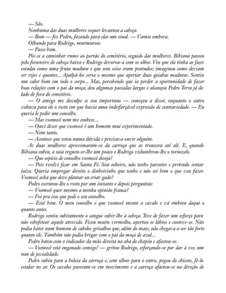 — São. 
Nenhuma das duas mulheres sequer levantou a cabeça. 
— Bom — fez Pedro, fazendo para elas um sinal. — Vamos embora. 
Olhando para Rodrigo, murmurou: 
— Passe bem. 
Pôs-se a caminhar rumo ao portão do cemitério, seguido das mulheres. Bibiana passou 
pelo forasteiro de cabeça baixa e Rodrigo devorou-a com os olhos. Viu que ela tinha as faces 
coradas como uma fruta madura e que seus seios eram pontudos; imaginou como deviam 
ser rijos e quentes... Apalpá-los seria o mesmo que apertar duas goiabas maduras. Sentiu 
um calor bom em todo o corpo... Mas, percebendo que ia perder a oportunidade de fazer 
boas relações com o pai da moça, deu algumas passadas largas e alcançou Pedro Terra já do 
lado de fora do cemitério. 
— O amigo me desculpe se sou importuno — começou a dizer, enquanto o outro 
voltava para ele o rosto em que havia uma indisfarçável expressão de contrariedade. — Eu 
queria le pedir um conselho. 
— Mas vosmecê nem me conhece... 
— Ouvi dizer que vosmecê é um homem mui experimentado. 
— Nem tanto. 
— Acontece que estou numa dúvida e precisava ouvir alguém. 
As duas mulheres aproximaram-se da carroça que as trouxera até ali. E, quando 
Bibiana subiu, a saia ergueu-se-lhe um pouco e Rodrigo vislumbrou-lhe o tornozelo. 
— Que espécie de conselho vosmecê deseja? 
— Pois resolvi àcar em Santa Fé. Sou solteiro, não tenho parentes e pretendo sentar 
juízo. Queria empregar direito o dinheirinho que tenho e não sei bem o que vou fazer. 
Vosmecê acha que devo plantar ou criar gado? 
Pedro escrutou-lhe o rosto por um instante e depois perguntou: 
— Vosmecê quer mesmo a minha opinião franca? 
— Foi pra isso que pedi o seu conselho. 
— Está bem. O meu conselho é que vosmecê monte a cavalo e vá embora daqui o 
quanto antes. 
Rodrigo sentiu subitamente o sangue subir-lhe à cabeça. Teve de fazer um esforço para 
não esbofetear aquele atrevido. Ficou muito vermelho, apertou os lábios e conteve-se. Não 
podia bater num homem de cabelos grisalhos que, além do mais, não chegava a ser tão forte 
quanto ele. Também não podia brigar com o pai da moça de azul... 
Pedro bateu com o indicador da mão direita na aba do chapéu e afastou-se. 
— Vosmecê está enganado comigo! — gritou Rodrigo, esforçando-se por dar à voz um 
tom de jovialidade. 
Pedro subiu para a boleia da carroça e, sem olhar para o outro, pegou do chicote, fê-lo 
estalar no ar. Os cavalos puseram-se em movimento e a carroça afastou-se na direção de 
 