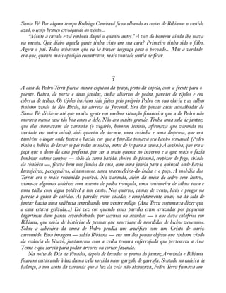 Santa Fé. Por algum tempo Rodrigo Cambará àcou olhando as costas de Bibiana: o vestido 
azul, o lenço branco esvoaçando ao vento... 
“Monte a cavalo e vá embora daqui o quanto antes.” A voz do homem ainda lhe soava 
na mente. Que diabo aquela gente tinha visto em sua cara? Primeiro tinha sido o àlho. 
Agora o pai. Todos achavam que ele ia trazer desgraça para o povoado... Mas a verdade 
era que, quanto mais oposição encontrava, mais vontade sentia de ficar. 
3 
A casa de Pedro Terra àcava numa esquina da praça, perto da capela, com a frente para o 
poente. Baixa, de porta e duas janelas, tinha alicerces de pedra, paredes de tijolos e era 
coberta de telhas. Os tijolos haviam sido feitos pelo próprio Pedro em sua olaria e as telhas 
tinham vindo de Rio Pardo, na carreta de Juvenal. Era das poucas casas assoalhadas de 
Santa Fé; dizia-se até que muita gente em melhor situação ànanceira que a de Pedro não 
morava numa casa tão boa como a dele. Não era muito grande. Tinha uma sala de jantar, 
que eles chamavam de varanda (o vigário, homem letrado, aàrmava que varanda na 
verdade era outra coisa), dois quartos de dormir, uma cozinha e uma despensa, que era 
também o lugar onde àcava o bacião em que a família tomava seu banho semanal. (Pedro 
tinha o hábito de lavar os pés todas as noites, antes de ir para a cama.) A cozinha, que era a 
peça que o dono da casa preferia, por ser a mais quente no inverno e a que mais o fazia 
lembrar outros tempos — chão de terra batida, cheiro de picumã, crepitar de fogo, chiado 
da chaleira —, àcava bem nos fundos da casa, com uma janela para o quintal, onde havia 
laranjeiras, pessegueiros, cinamomos, uma marmeleira-da-índia e o poço. A mobília dos 
Terras era o mais resumida possível. Na varanda, além da mesa de cedro sem lustro, 
viam-se algumas cadeiras com assento de palha trançada, uma cantoneira de tábua tosca e 
uma talha com água potável a um canto. Nos quartos, camas de vento, baús e pregos na 
parede à guisa de cabides. As paredes eram caiadas e completamente nuas; na da sala de 
jantar havia uma saliência semelhando um ventre roliço. (Ana Terra costumava dizer que 
a casa estava grávida...) De vez em quando essas paredes eram cruzadas por pequenas 
lagartixas dum pardo esverdinhado, por lacraias ou aranhas — o que dava calafrios em 
Bibiana, que sabia de histórias de pessoas que morriam de mordidas de bichos venenosos. 
Sobre a cabeceira da cama de Pedro pendia um cruciàxo com um Cristo de nariz 
carcomido. Essa imagem — sabia Bibiana — era um dos poucos objetos que tinham vindo 
da estância do bisavô, juntamente com a velha tesoura enferrujada que pertencera a Ana 
Terra e que servia para podar árvores ou cortar fazenda. 
Na noite do Dia de Finados, depois de lavados os pratos do jantar, Arminda e Bibiana 
ficaram costurando à luz duma vela metida num gargalo de garrafa. Sentado na cadeira de 
balanço, a um canto da varanda que a luz da vela não alcançava, Pedro Terra fumava em 
 
