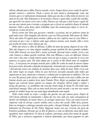 silêncio, olhando para a àlha. Estava cansado e triste. Sempre àcava nesse estado de espírito 
quando visitava o cemitério. Desde a morte da mãe sentia-se desamparado, como um 
terneiro que se vê subitamente desmamado. Sabia que um dia a velha tinha de morrer: era 
uma lei da vida. Mas habituara-se de tal modo a buscar o apoio dela, a pedir-lhe conselho, 
que agora lhe era custoso viver sem a velha. Pensava na vida que a mãe levara e agora ali 
em sua casa repetia para si mesmo a pergunta que se àzera no cemitério diante do túmulo 
materno. Valia a pena lutar, sofrer, trabalhar como um animal para depois ir servir de 
comida aos vermes da terra? 
Devia existir um Deus que governa o mundo e as pessoas, um ser poderoso acima do 
qual nada existe. Mas ninguém sabe direito o que esse Deus pretende. Pelo menos ele, Pedro 
Terra, não sabia. O vigário fazia sermões e falava em céu e inferno, mas às vezes Pedro se 
convencia de que o céu e o inferno estão aqui embaixo mesmo, neste mundo velho e triste, 
que no fim de contas é mais inferno que céu. 
Pedro não tirava os olhos de Bibiana. A àlha era uma das poucas alegrias de sua vida. 
Mas não chegava a ser uma alegria completa, porque também lhe dava grandes cuidados. 
Criar àlho homem era mais fácil e menos arriscado. Juvenal estava casado, vivia a sua 
vida: tratava-se duma questão resolvida. Mas com Bibiana a coisa era diferente. Estava 
com vinte e dois anos e ainda solteira numa terra em que as moças se casavam às vezes com 
quatorze ou quinze anos. Ele sabia duma que se casara no Rio Pardo antes de completar 
treze... A sua pressa em arranjar marido para a àlha lhe vinha do medo de morrer duma 
hora para outra, deixando a família desamparada. Arminda não era uma mulher decidida 
e Juvenal não estava em condições de sustentar duas casas. Além do mais, Pedro vivia com 
um temor negro no coração. Sabia de casos horríveis: povoados atacados pelos índios que 
saqueavam as casas, matavam os homens e violentavam ou raptavam as mulheres. Por isso 
às vezes lhe passava pela cabeça a ideia de que o melhor mesmo seria casar a àlha com um 
homem decente que a pudesse levar para Viamão, Porto Alegre ou qualquer um daqueles 
lugares que estavam menos sujeitos aos ataques dos selvagens. Havia ainda e sempre o 
perigo das guerras; e os castelhanos não estavam muito longe de Santa Fé. Ele tinha uma 
experiência amarga. Mais cedo ou mais tarde haveria outra invasão e era um risco muito 
grande ter mulher moça em casa num lugar abandonado como aquele. 
Pedro sentia ainda no corpo o vestígio das guerras em que tomara parte. Depois de 
1811 àcara sofrendo de reumatismo e duma dor nos rins, tudo isso como consequência de 
dormir em banhados, de tomar chuva e de carregar muito peso. Vezes sem conta tivera de 
empurrar roda de carroça e puxar canhão, como se fosse um cavalo. Além disso, passara 
fome ou estragara o estômago comendo carne podre e charque bichado. Aquela era a sina dos 
habitantes da Província de São Pedro. Pagavam muito caro por viverem tão perto da 
fronteira castelhana. Diziam que no Rio de Janeiro a vida era diferente, mais fácil, mais 
agradável, mais confortável. (A ideia de conforto, entretanto, nunca fora muito do agrado 
de Pedro, que a associava vagamente a homens efeminados, que nunca pegaram no cabo 
 