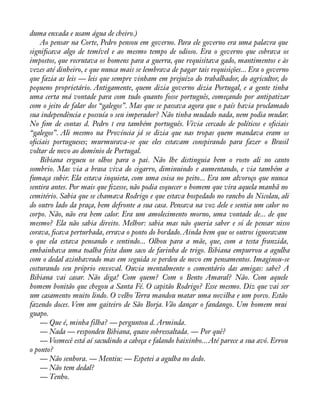 duma enxada e usam água de cheiro.) 
Ao pensar na Corte, Pedro pensou em governo. Para ele governo era uma palavra que 
signiàcava algo de temível e ao mesmo tempo de odioso. Era o governo que cobrava os 
impostos, que recrutava os homens para a guerra, que requisitava gado, mantimentos e às 
vezes até dinheiro, e que nunca mais se lembrava de pagar tais requisições... Era o governo 
que fazia as leis — leis que sempre vinham em prejuízo do trabalhador, do agricultor, do 
pequeno proprietário. Antigamente, quem dizia governo dizia Portugal, e a gente tinha 
uma certa má vontade para com tudo quanto fosse português, começando por antipatizar 
com o jeito de falar dos “galegos”. Mas que se passava agora que o país havia proclamado 
sua independência e possuía o seu imperador? Não tinha mudado nada, nem podia mudar. 
No àm de contas d. Pedro I era também português. Vivia cercado de políticos e oàciais 
“galegos”. Ali mesmo na Província já se dizia que nas tropas quem mandava eram os 
oàciais portugueses; murmurava-se que eles estavam conspirando para fazer o Brasil 
voltar de novo ao domínio de Portugal. 
Bibiana ergueu os olhos para o pai. Não lhe distinguia bem o rosto ali no canto 
sombrio. Mas via a brasa viva do cigarro, diminuindo e aumentando, e via também a 
fumaça subir. Ela estava inquieta, com uma coisa no peito... Era um alvoroço que nunca 
sentira antes. Por mais que àzesse, não podia esquecer o homem que vira aquela manhã no 
cemitério. Sabia que se chamava Rodrigo e que estava hospedado no rancho do Nicolau, ali 
do outro lado da praça, bem defronte a sua casa. Pensava na voz dele e sentia um calor no 
corpo. Não, não era bem calor. Era um amolecimento morno, uma vontade de... de que 
mesmo? Ela não sabia direito. Melhor: sabia mas não queria saber e só de pensar nisso 
corava, àcava perturbada, errava o ponto do bordado. Ainda bem que os outros ignoravam 
o que ela estava pensando e sentindo... Olhou para a mãe, que, com a testa franzida, 
embainhava uma toalha feita dum saco de farinha de trigo. Bibiana empurrou a agulha 
com o dedal azinhavrado mas em seguida se perdeu de novo em pensamentos. Imaginou-se 
costurando seu próprio enxoval. Ouvia mentalmente o comentário das amigas: sabe? A 
Bibiana vai casar. Não diga! Com quem? Com o Bento Amaral? Não. Com aquele 
homem bonitão que chegou a Santa Fé. O capitão Rodrigo? Esse mesmo. Diz que vai ser 
um casamento muito lindo. O velho Terra mandou matar uma novilha e um porco. Estão 
fazendo doces. Vem um gaiteiro de São Borja. Vão dançar o fandango. Um homem mui 
guapo. 
— Que é, minha filha? — perguntou d. Arminda. 
— Nada — respondeu Bibiana, quase sobressaltada. — Por quê? 
— Vosmecê está aí sacudindo a cabeça e falando baixinho... Até parece a sua avó. Errou 
o ponto? 
— Não senhora. — Mentiu: — Espetei a agulha no dedo. 
— Não tem dedal? 
— Tenho. 
 