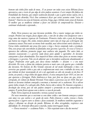 homem não tinha feito nada de mau... E ao pensar em todas essas coisas Bibiana àcava 
apreensiva, com o receio de que algo de sério pudesse acontecer. A avó sempre lhe falava da 
brutalidade dos homens, que sempre acabavam fazendo o que a gente menos espera, isto é, 
as coisas mais absurdas. Vovó Ana costumava dizer que certos assuntos eram “coisa de 
homem”. Guerra era coisa de homem; carreira, briga, jogo e bebida eram coisas de homem. 
O melhor que as mulheres tinham a fazer era desistir de compreendê-los. Desistir e 
continuar obedecendo e esperando... 
Pedro Terra pensava nas suas lavouras perdidas. Era a maior mágoa que tinha no 
coração. Perdera seus trigais, fazia alguns anos, e com dor de alma vira desaparecer com o 
trigo uma das maiores riquezas do Continente. Primeiro tinha sido a peste da ferrugem 
que batera nos trigais. Ele, então, tentara plantar outro tipo de trigo que a ferrugem não 
costumava atacar. Fora mais ou menos bem-sucedido, mas sobrevieram outros desastres. A 
Coroa tinha estabelecido um preço àxo para o trigo e havia comprado toda a produção. 
Ora, esses preços não convinham ao plantador, mas governo é governo. Às vezes a Coroa se 
apossava das colheitas, prometia pagar mas acabava não pagando. Por outro lado, as 
sementes escasseavam e o governo nada fazia para ajudar o agricultor. As lavouras 
começaram a àcar abandonadas. Era impossível lutar contra duas pestes ao mesmo tempo: 
a ferrugem e o governo. Não era de admirar que os lavradores acabassem abandonando os 
trigais. Preferiam criar gado, pois dava menos trabalho — diziam — e era mais 
divertido. De resto, a faina das estâncias parecia-se mais com a da guerra que o trabalho 
das lavouras. Os homens do Rio Grande estavam de tal modo habituados à luta e às 
correrias que quando vinha a paz não se conformavam mais com o trabalho da terra, em 
que tinham de àcar mourejando de sol a sol, agarrados ao cabo da enxada ou da foice. E 
assim, aos poucos, o trigo tinha ido águas abaixo. A coisa começara lá por 1815, no ano em 
que apareceu a ferrugem. Pedro lembrava-se bem, pois fora na época em que, triste e 
estropiado, ele voltara da Banda Oriental. Viera depois a pavorosa seca de 1820. Daí por 
diante as lavouras tinham começado a mermar, a mermar até se acabarem. Só se salvou 
quem tinha criação. E a salvação dele, Pedro, havia sido a olaria. Os Amarais exigiram a 
devolução das terras, pois ele não pudera cumprir o prometido no seu compromisso de 
compra. E assim ficara apenas com a olaria e a casa do povoado. 
Pedro Terra suspirou de mansinho e tornou a pensar na mãe. 
Foi nesse momento que se ouviram os sons dum violão e um homem começou a cantar 
com uma voz que encheu o ar quedo da noite. Pedro franziu o cenho, retesou o busto, 
apertou forte o cigarro entre os dentes e àcou escutando. As mulheres também ergueram a 
cabeça e olharam na direção da janela. Bibiana, de olhos arregalados, respirava com 
dificuldade. D. Arminda olhou para o marido, numa interrogação muda. 
— Parece mentira! — exclamou Pedro. — Não respeitam nem o dia dos mortos! 
 