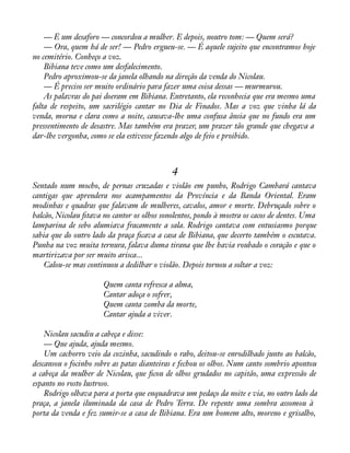 — É um desaforo — concordou a mulher. E depois, noutro tom: — Quem será? 
— Ora, quem há de ser! — Pedro ergueu-se. — É aquele sujeito que encontramos hoje 
no cemitério. Conheço a voz. 
Bibiana teve como um desfalecimento. 
Pedro aproximou-se da janela olhando na direção da venda do Nicolau. 
— É preciso ser muito ordinário para fazer uma coisa dessas — murmurou. 
As palavras do pai doeram em Bibiana. Entretanto, ela reconhecia que era mesmo uma 
falta de respeito, um sacrilégio cantar no Dia de Finados. Mas a voz que vinha lá da 
venda, morna e clara como a noite, causava-lhe uma confusa ânsia que no fundo era um 
pressentimento de desastre. Mas também era prazer, um prazer tão grande que chegava a 
dar-lhe vergonha, como se ela estivesse fazendo algo de feio e proibido. 
4 
Sentado num mocho, de pernas cruzadas e violão em punho, Rodrigo Cambará cantava 
cantigas que aprendera nos acampamentos da Província e da Banda Oriental. Eram 
modinhas e quadras que falavam de mulheres, cavalos, amor e morte. Debruçado sobre o 
balcão, Nicolau àtava no cantor os olhos sonolentos, pondo à mostra os cacos de dentes. Uma 
lamparina de sebo alumiava fracamente a sala. Rodrigo cantava com entusiasmo porque 
sabia que do outro lado da praça àcava a casa de Bibiana, que decerto também o escutava. 
Punha na voz muita ternura, falava duma tirana que lhe havia roubado o coração e que o 
martirizava por ser muito arisca... 
Calou-se mas continuou a dedilhar o violão. Depois tornou a soltar a voz: 
Quem canta refresca a alma, 
Cantar adoça o sofrer, 
Quem canta zomba da morte, 
Cantar ajuda a viver. 
Nicolau sacudiu a cabeça e disse: 
— Que ajuda, ajuda mesmo. 
Um cachorro veio da cozinha, sacudindo o rabo, deitou-se enrodilhado junto ao balcão, 
descansou o focinho sobre as patas dianteiras e fechou os olhos. Num canto sombrio apontou 
a cabeça da mulher de Nicolau, que àcou de olhos grudados no capitão, uma expressão de 
espanto no rosto lustroso. 
Rodrigo olhava para a porta que enquadrava um pedaço da noite e via, no outro lado da 
praça, a janela iluminada da casa de Pedro Terra. De repente uma sombra assomou à 
porta da venda e fez sumir-se a casa de Bibiana. Era um homem alto, moreno e grisalho, 
 