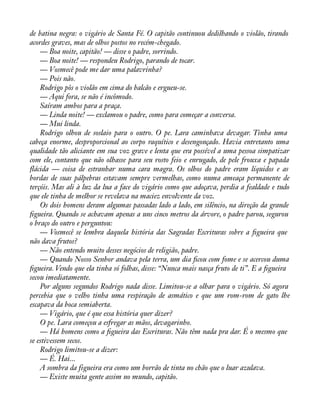 de batina negra: o vigário de Santa Fé. O capitão continuou dedilhando o violão, tirando 
acordes graves, mas de olhos postos no recém-chegado. 
— Boa noite, capitão! — disse o padre, sorrindo. 
— Boa noite! — respondeu Rodrigo, parando de tocar. 
— Vosmecê pode me dar uma palavrinha? 
— Pois não. 
Rodrigo pôs o violão em cima do balcão e ergueu-se. 
— Aqui fora, se não é incômodo. 
Saíram ambos para a praça. 
— Linda noite! — exclamou o padre, como para começar a conversa. 
— Mui linda. 
Rodrigo olhou de soslaio para o outro. O pe. Lara caminhava devagar. Tinha uma 
cabeça enorme, desproporcional ao corpo raquítico e desengonçado. Havia entretanto uma 
qualidade tão aliciante em sua voz grave e lenta que era possível a uma pessoa simpatizar 
com ele, contanto que não olhasse para seu rosto feio e enrugado, de pele frouxa e papada 
áácida — coisa de estranhar numa cara magra. Os olhos do padre eram líquidos e as 
bordas de suas pálpebras estavam sempre vermelhas, como numa ameaça permanente de 
terçóis. Mas ali à luz da lua a face do vigário como que adoçava, perdia a fealdade e tudo 
que ele tinha de melhor se revelava na maciez envolvente da voz. 
Os dois homens deram algumas passadas lado a lado, em silêncio, na direção da grande 
àgueira. Quando se achavam apenas a uns cinco metros da árvore, o padre parou, segurou 
o braço do outro e perguntou: 
— Vosmecê se lembra daquela história das Sagradas Escrituras sobre a àgueira que 
não dava frutos? 
— Não entendo muito desses negócios de religião, padre. 
— Quando Nosso Senhor andava pela terra, um dia àcou com fome e se acercou duma 
àgueira. Vendo que ela tinha só folhas, disse: “Nunca mais nasça fruto de ti”. E a àgueira 
secou imediatamente. 
Por alguns segundos Rodrigo nada disse. Limitou-se a olhar para o vigário. Só agora 
percebia que o velho tinha uma respiração de asmático e que um rom-rom de gato lhe 
escapava da boca semiaberta. 
— Vigário, que é que essa história quer dizer? 
O pe. Lara começou a esfregar as mãos, devagarinho. 
— Há homens como a àgueira das Escrituras. Não têm nada pra dar. É o mesmo que 
se estivessem secos. 
Rodrigo limitou-se a dizer: 
— É. Hai... 
A sombra da figueira era como um borrão de tinta no chão que o luar azulava. 
— Existe muita gente assim no mundo, capitão. 
 