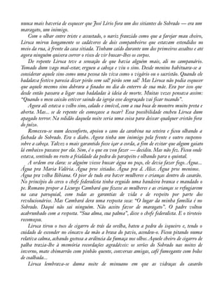 nunca mais haveria de esquecer que José Lírio fora um dos sitiantes do Sobrado — era um 
maragato, um inimigo. 
Com o olhar entre triste e assustado, o nariz franzido como que a farejar mau cheiro, 
Liroca mirou longamente os cadáveres de dois companheiros que estavam estendidos no 
meio da rua, à frente da casa sitiada. Tinham caído durante um dos primeiros assaltos e até 
agora ninguém quisera correr o risco de vir buscar-lhes os corpos. 
De repente Liroca teve a sensação de que havia alguém mais, ali no campanário. 
Tomado dum vago mal-estar, ergueu a cabeça e viu o sino. Desde menino habituara-se a 
considerar aquele sino como uma pessoa tão viva como o vigário ou o sacristão. Quando ele 
badalava festivo parecia dizer pirão sem sal! pirão sem sal! Mas Liroca não podia esquecer 
que aquele mesmo sino dobrara a ànados no dia do enterro de sua mãe. Era por isso que 
desde então passara a ligar suas badaladas à ideia de morte. Muitas vezes pensava assim: 
“Quando o meu caixão estiver saindo da igreja esse desgraçado vai ficar tocando”. 
Agora ali estava o velho sino, calado e imóvel, com a sua boca de monstro muito preta e 
aberta. Mas... se de repente ele começasse a tocar? Essa possibilidade encheu Liroca dum 
apagado terror. Na solidão daquela noite seria uma coisa para deixar qualquer cristão fora 
do juízo. 
Remexeu-se num desconforto, apoiou o cano da carabina na seteira e àcou olhando a 
fachada do Sobrado. Era o diabo. Agora tinha um inimigo pela frente e outro suspenso 
sobre a cabeça. Talvez o mais garantido fosse içar a corda, a fim de evitar que algum gaiato 
lá embaixo puxasse por ela. Sim, é o que eu vou fazer — decidiu. Mas não fez. Ficou onde 
estava, sentindo no rosto a frialdade da pedra do parapeito e olhando para o quintal. 
A ordem era clara: se alguém viesse buscar água no poço, ele devia fazer fogo. Água... 
Água pra Maria Valéria. Água pros sitiados. Água pra d. Alice. Água pros meninos. 
Água pra velha Bibiana. O pior de tudo era haver mulheres e crianças dentro do casarão. 
No princípio do cerco o chefe federalista tinha erguido uma bandeira branca e mandado o 
pe. Romano propor a Licurgo Cambará que àzesse as mulheres e as crianças se refugiarem 
na casa paroquial, com todas as garantias de vida e de respeito por parte dos 
revolucionários. Mas Cambará dera uma resposta seca: “O lugar da minha família é no 
Sobrado. Daqui não sai ninguém. Não aceito favor de maragato”. O padre voltou 
acabrunhado com a resposta. “Sua alma, sua palma”, disse o chefe federalista. E o tiroteio 
recomeçou. 
Liroca tirou o toco de cigarro de trás da orelha, bateu a pedra do isqueiro e, tendo o 
cuidado de esconder no côncavo da mão a brasa do pavio, acendeu-o. Ficou pitando numa 
relativa calma, achando gostosa a ardência da fumaça nos olhos. Aquele cheiro de cigarro de 
palha trazia-lhe à memória recordações agradáveis: os serões do Sobrado nas noites de 
inverno, mate chimarrão com pinhão quente, conversas amigas, café fumegante com bolos 
de coalhada... 
Liroca lembrava-se duma noite de minuano em que as vidraças do casarão 
 
