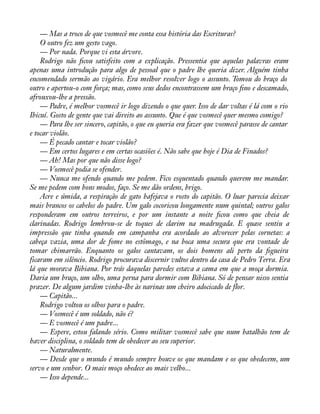 — Mas a troco de que vosmecê me conta essa história das Escrituras? 
O outro fez um gesto vago. 
— Por nada. Porque vi esta árvore. 
Rodrigo não àcou satisfeito com a explicação. Pressentia que aquelas palavras eram 
apenas uma introdução para algo de pessoal que o padre lhe queria dizer. Alguém tinha 
encomendado sermão ao vigário. Era melhor resolver logo o assunto. Tomou do braço do 
outro e apertou-o com força; mas, como seus dedos encontrassem um braço àno e descamado, 
afrouxou-lhe a pressão. 
— Padre, é melhor vosmecê ir logo dizendo o que quer. Isso de dar voltas é lá com o rio 
Ibicuí. Gosto de gente que vai direito ao assunto. Que é que vosmecê quer mesmo comigo? 
— Para lhe ser sincero, capitão, o que eu queria era fazer que vosmecê parasse de cantar 
e tocar violão. 
— É pecado cantar e tocar violão? 
— Em certos lugares e em certas ocasiões é. Não sabe que hoje é Dia de Finados? 
— Ah! Mas por que não disse logo? 
— Vosmecê podia se ofender. 
— Nunca me ofendo quando me pedem. Fico esquentado quando querem me mandar. 
Se me pedem com bons modos, faço. Se me dão ordens, brigo. 
Acre e úmida, a respiração de gato bafejava o rosto do capitão. O luar parecia deixar 
mais brancos os cabelos do padre. Um galo cocoricou longamente num quintal; outros galos 
responderam em outros terreiros, e por um instante a noite àcou como que cheia de 
clarinadas. Rodrigo lembrou-se de toques de clarim na madrugada. E quase sentiu a 
impressão que tinha quando em campanha era acordado ao alvorecer pelas cornetas: a 
cabeça vazia, uma dor de fome no estômago, e na boca uma secura que era vontade de 
tomar chimarrão. Enquanto os galos cantavam, os dois homens ali perto da àgueira 
ficaram em silêncio. Rodrigo procurava discernir vultos dentro da casa de Pedro Terra. Era 
lá que morava Bibiana. Por trás daquelas paredes estava a cama em que a moça dormia. 
Daria um braço, um olho, uma perna para dormir com Bibiana. Só de pensar nisso sentia 
prazer. De algum jardim vinha-lhe às narinas um cheiro adocicado de flor. 
— Capitão... 
Rodrigo voltou os olhos para o padre. 
— Vosmecê é um soldado, não é? 
— E vosmecê é um padre... 
— Espere, estou falando sério. Como militar vosmecê sabe que num batalhão tem de 
haver disciplina, o soldado tem de obedecer ao seu superior. 
— Naturalmente. 
— Desde que o mundo é mundo sempre houve os que mandam e os que obedecem, um 
servo e um senhor. O mais moço obedece ao mais velho... 
— Isso depende... 
 
