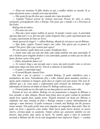 — Deixe-me terminar. O àlho obedece ao pai, a mulher obedece ao marido. Se as 
coisas não fossem assim, o mundo seria uma desordem... 
— Mas quem foi que lhe disse que o mundo não é uma desordem? 
— Capitão! Vosmecê precisa ler história universal. Precisa ler sobre os outros 
continentes, principalmente sobre a Europa. Não pense que o mundo é só a Província de 
São Pedro. 
Rodrigo deu de ombros. 
— Pra mim tem sido... 
— Mas não é para muitos milhões de pessoas. O mundo é muito vasto. A autoridade 
suprema dum país é o rei. Ele tem todo o poder temporal. Mas o poder espiritual quem tem 
é o papa, representante de Deus na Terra. 
Aonde quererá ele chegar? — refletia Rodrigo, olhando de viés para a casa de Bibiana. 
— Que diabo, vigário. Vosmecê sempre com voltas. Não queria que eu parasse de 
cantar? Pois parei. Que é que vosmecê quer agora? 
Por um instante o padre lutou com a asma. Finalmente disse: 
— Assim como cada casa tem um chefe, cada cidade também tem uma autoridade. E 
não é desdouro para ninguém obedecer a essa autoridade, quando as ordens que nos dão são 
justas, decentes e para o bem geral. 
— Padre, desembuche duma vez! 
— Se vosmecê chega a um povoado como o nosso, não pode proceder como se estivesse 
ainda num campo sem dono nem lei. Tem de se submeter às autoridades. 
— E quem é a autoridade aqui? 
— O coronel Ricardo Amaral Neto. 
Era bem o que eu esperava — concluiu Rodrigo. O padre trabalhava para o 
mandachuva da terra. Naturalmente fora o velho Amaral quem mandara construir a 
igreja, quem comprara as imagens, quem dava ao vigário casa para morar. Não seria de 
admirar que o pe. Lara usasse o confessionário para arrancar dos habitantes do lugar 
informações do interesse do chefete de Santa Fé. Rodrigo conhecia casos... 
— Vosmecê podia me ter dito tudo isso em duas palavras sem dar tanta volta. 
Ficaram de novo em silêncio. Rodrigo via em pensamentos a imagem de Bibiana: a 
boca carnuda, os olhos oblíquos. Parecia uma fruta; dava na gente vontade de mordiscar 
aquela boca, aquelas faces, aqueles peitos. Naquele momento seu desejo por Bibiana se 
confundia com uma sensação de fome e Rodrigo começou a pensar alternadamente na 
rapariga e num churrasco. O padre recomeçou o sermão, mas Rodrigo não lhe prestava 
muita atenção. Não podia perder uma noite daquelas na companhia dum padre. Para ele 
padre era preto e agoureiro como urubu. Onde havia padre havia desastre ou morte: 
enterro, extrema-unção ou casamento. Sempre achara que casamento também era um 
desastre, uma prisão, uma espécie de morte. No entanto, agora a ideia de casamento 
associada a Bibiana não lhe era de todo desagradável nem impossível. Depois — concluiu 
 