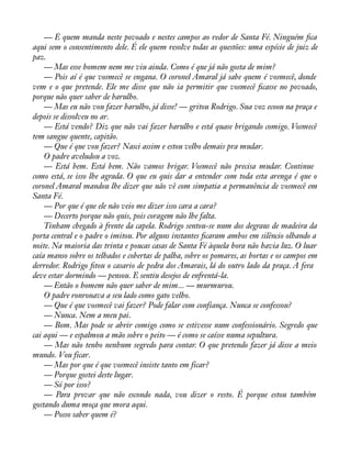 — É quem manda neste povoado e nestes campos ao redor de Santa Fé. Ninguém àca 
aqui sem o consentimento dele. É ele quem resolve todas as questões: uma espécie de juiz de 
paz. 
— Mas esse homem nem me viu ainda. Como é que já não gosta de mim? 
— Pois aí é que vosmecê se engana. O coronel Amaral já sabe quem é vosmecê, donde 
vem e o que pretende. Ele me disse que não ia permitir que vosmecê àcasse no povoado, 
porque não quer saber de barulho. 
— Mas eu não vou fazer barulho, já disse! — gritou Rodrigo. Sua voz ecoou na praça e 
depois se dissolveu no ar. 
— Está vendo? Diz que não vai fazer barulho e está quase brigando comigo. Vosmecê 
tem sangue quente, capitão. 
— Que é que vou fazer? Nasci assim e estou velho demais pra mudar. 
O padre aveludou a voz. 
— Está bem. Está bem. Não vamos brigar. Vosmecê não precisa mudar. Continue 
como está, se isso lhe agrada. O que eu quis dar a entender com toda esta arenga é que o 
coronel Amaral mandou lhe dizer que não vê com simpatia a permanência de vosmecê em 
Santa Fé. 
— Por que é que ele não veio me dizer isso cara a cara? 
— Decerto porque não quis, pois coragem não lhe falta. 
Tinham chegado à frente da capela. Rodrigo sentou-se num dos degraus de madeira da 
porta central e o padre o imitou. Por alguns instantes àcaram ambos em silêncio olhando a 
noite. Na maioria das trinta e poucas casas de Santa Fé àquela hora não havia luz. O luar 
caía manso sobre os telhados e cobertas de palha, sobre os pomares, as hortas e os campos em 
derredor. Rodrigo àtou o casario de pedra dos Amarais, lá do outro lado da praça. A fera 
deve estar dormindo — pensou. E sentiu desejos de enfrentá-la. 
— Então o homem não quer saber de mim... — murmurou. 
O padre ronronava a seu lado como gato velho. 
— Que é que vosmecê vai fazer? Pode falar com confiança. Nunca se confessou? 
— Nunca. Nem a meu pai. 
— Bom. Mas pode se abrir comigo como se estivesse num confessionário. Segredo que 
cai aqui — e espalmou a mão sobre o peito — é como se caísse numa sepultura. 
— Mas não tenho nenhum segredo para contar. O que pretendo fazer já disse a meio 
mundo. Vou ficar. 
— Mas por que é que vosmecê insiste tanto em ficar? 
— Porque gostei deste lugar. 
— Só por isso? 
— Para provar que não escondo nada, vou dizer o resto. É porque estou também 
gostando duma moça que mora aqui. 
— Posso saber quem é? 
 