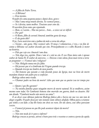 — A filha do Pedro Terra. 
— A Bibiana? 
— Essa mesmo. 
O padre fez uma pequena pausa e depois disse, grave: 
— Mas é uma moça muito direita. Se vosmecê pensa... 
— Se é direita, tanto melhor. Tenciono casar com ela. 
O sacerdote ficou como que espantado. 
— Bom, se é assim... Mas me parece... bom... a coisa vai ser difícil. 
— Por quê? 
— O Bento, filho do coronel Amaral, também gosta da moça. 
— E ela gosta dele? 
O pe. Lara acariciou com a palma da mão a coroa da cabeça. 
— Gostar... não gosta. Mas vosmecê sabe. O moço é voluntarioso, é rico, e no àm de 
contas a Bibiana vai acabar dizendo que sim. Principalmente se o velho Ricardo se meter 
na história. 
— Pelo que vejo esse Amaral é um deus. 
— Não diga isso, capitão. Deus é um só e está no céu. E esse Deus único não é apenas 
senhor de Santa Fé. É senhor do universo. — Deixou o tom solene, àcou mais terra a terra 
ao perguntar: — Vosmecê não é religioso? 
— Não. Religião nunca me fez falta. 
— Há pessoas que só se lembram da Virgem quando troveja. 
— Quando troveja me lembro do meu poncho. 
— Há homens que passam a vida fazendo pouco da Igreja, mas na hora da morte 
mandam chamar um padre pra se confessar. 
Rodrigo soltou uma risada. 
— Chamar padre na hora da morte? Acho que nem que eu queira vou ter tempo pra 
isso. 
— Quem é que lhe garante? 
— Na minha família quase ninguém morre de morte natural. Só as mulheres, assim 
mesmo nem todas. Os Cambarás homens têm morrido em guerra, duelo ou desastre. Há 
um ditado: “Cambará macho não morre na cama”. 
E ao dizer essas últimas palavras Rodrigo falava alto e havia em sua voz um tom de 
alegre orgulho. O padre àcou por um instante num silêncio abafado. Olhou para a criatura 
que tinha a seu lado: a lua lhe batia em cheio no rosto. De tão claros, seus olhos pareciam 
vazios. 
— Vosmecê já pensou no que lhe pode acontecer depois da morte? 
— Não. 
— Não tem medo de ir para o inferno? 
Rodrigo cruzou as pernas, atirou o busto para trás e recostou-se contra a porta da capela. 
 