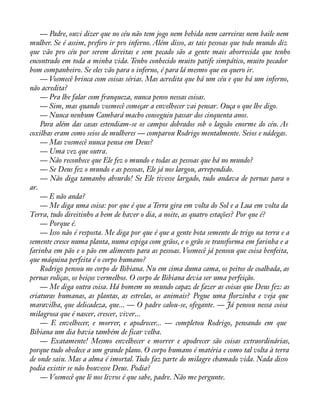 — Padre, ouvi dizer que no céu não tem jogo nem bebida nem carreiras nem baile nem 
mulher. Se é assim, preàro ir pro inferno. Além disso, as tais pessoas que todo mundo diz 
que vão pro céu por serem direitas e sem pecado são a gente mais aborrecida que tenho 
encontrado em toda a minha vida. Tenho conhecido muito patife simpático, muito pecador 
bom companheiro. Se eles vão para o inferno, é para lá mesmo que eu quero ir. 
— Vosmecê brinca com coisas sérias. Mas acredita que há um céu e que há um inferno, 
não acredita? 
— Pra lhe falar com franqueza, nunca penso nessas coisas. 
— Sim, mas quando vosmecê começar a envelhecer vai pensar. Ouça o que lhe digo. 
— Nunca nenhum Cambará macho conseguiu passar dos cinquenta anos. 
Para além das casas estendiam-se os campos dobrados sob o lagoão enorme do céu. As 
coxilhas eram como seios de mulheres — comparou Rodrigo mentalmente. Seios e nádegas. 
— Mas vosmecê nunca pensa em Deus? 
— Uma vez que outra. 
— Não reconhece que Ele fez o mundo e todas as pessoas que há no mundo? 
— Se Deus fez o mundo e as pessoas, Ele já nos largou, arrependido. 
— Não diga tamanho absurdo! Se Ele tivesse largado, tudo andava de pernas para o 
ar. 
— E não anda? 
— Me diga uma coisa: por que é que a Terra gira em volta do Sol e a Lua em volta da 
Terra, tudo direitinho a bem de haver o dia, a noite, as quatro estações? Por que é? 
— Porque é. 
— Isso não é resposta. Me diga por que é que a gente bota semente de trigo na terra e a 
semente cresce numa planta, numa espiga com grãos, e o grão se transforma em farinha e a 
farinha em pão e o pão em alimento para as pessoas. Vosmecê já pensou que coisa benfeita, 
que máquina perfeita é o corpo humano? 
Rodrigo pensou no corpo de Bibiana. Nu em cima duma cama, os peitos de coalhada, as 
pernas roliças, os beiços vermelhos. O corpo de Bibiana devia ser uma perfeição. 
— Me diga outra coisa. Há homem no mundo capaz de fazer as coisas que Deus fez: as 
criaturas humanas, as plantas, as estrelas, os animais? Pegue uma áorzinha e veja que 
maravilha, que delicadeza, que... — O padre calou-se, ofegante. — Já pensou nessa coisa 
milagrosa que é nascer, crescer, viver... 
— E envelhecer, e morrer, e apodrecer... — completou Rodrigo, pensando em que 
Bibiana um dia havia também de ficar velha. 
— Exatamente! Mesmo envelhecer e morrer e apodrecer são coisas extraordinárias, 
porque tudo obedece a um grande plano. O corpo humano é matéria e como tal volta à terra 
de onde saiu. Mas a alma é imortal. Tudo faz parte do milagre chamado vida. Nada disso 
podia existir se não houvesse Deus. Podia? 
— Vosmecê que lê nos livros é que sabe, padre. Não me pergunte. 
 