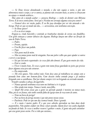 — Se Deus tivesse abandonado o mundo, o dia não seguia a noite, o pão não 
alimentava mais o corpo, o ar se sumia, as plantas não cresciam mais, os astros se chocavam 
no espaço e o mundo acabava... 
Mas antes de o mundo acabar — pensava Rodrigo — tenho de dormir com Bibiana 
Terra. E de novo sentiu fome. Será que o Nicolau me arranja alguma coisa pra comer? 
— Vosmecê deve ter razão, padre. E eu lhe peço desculpas por ser tão atrasado e tão 
herege. Pode ser que eu mude um dia... — acrescentou, sem nenhuma convicção. 
— Se Deus quiser! 
— E se eu tiver tempo. 
Ergueu-se, rindo baixinho e sentindo as bombachas úmidas de sereno nos fundilhos. 
Um grilo começou a cantar debaixo dos degraus. Rodrigo lançou um olhar na direção da 
casa de Pedro Terra. 
— Padre. 
— Pronto, capitão. 
— Vou lhe fazer um pedido. 
— Faça. 
— Não pense mal de mim. 
— Mas eu nunca penso mal de ninguém. Sou um pobre velho que quer ajudar os outros 
e servir a sua Igreja. 
— Sei que sou meio esquentado e às vezes falo alto demais. É que gosto muito da vida. 
— Está se vendo. 
— Viver é muito bom. Às vezes a gente tem tanta força guardada no peito que precisa 
fazer alguma coisa pra não estourar. 
— Eu compreendo. 
— Me criei guaxo. Não conheci mãe. Com doze anos já trabalhava no campo com a 
peonada bem como um homem-feito. Com dezoito tinha sentado praça e já andava 
brigando com os castelhanos. Daí por diante sempre vivi ou brigando ou correndo mundo. 
O padre sacudia a cabeça, devagarinho. 
— Nunca aprendi nenhuma reza nem me habituei a ir à igreja. 
— Mas ainda tem tempo. Nunca é tarde, meu filho. 
— Qual! Há certas coisas que a gente ou aprende quando é menino ou nunca mais. 
Mas, pra le ser franco, não tenho sentido falta da igreja nem de reza nem de santo. 
— Nem na hora do perigo? 
— Pois na hora do perigo mesmo é que não penso nessas coisas. 
— Paciência. Pode ser que um dia vosmecê mude. Deus é grande. 
— E o mato é maior, padre. É o que esses caboclos aprendem na luta dura desde 
pequeninhos. Não podem conàar em Deus e àcar parados. Quem àzer isso acaba degolado 
ou furado de bala. Às vezes o melhor recurso é ganhar o mato. A gente não pode estranhar 
que essa gente pense assim. Foi a vida que ensinou... 
 