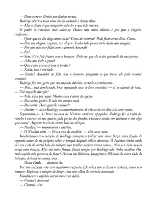 — Deus escreve direito por linhas tortas. 
Rodrigo abriu a boca num bocejo cantado e depois disse: 
— Mas o diabo é que ninguém sabe ler o que Ele escreve. 
O padre ia retrucar, mas calou-se. Houve um curto silêncio e por àm o vigário 
confessou: 
— Quer que eu lhe diga uma coisa? Gosto de vosmecê. Pode ficar certo disso. Gosto. 
— Pois me alegro, vigário, me alegro. Tenho tido pouca sorte desde que cheguei. 
— Por que não vai falar com o coronel Amaral? 
— Eu? 
— Sim. Vá e fale franco com o homem. Pode ser que ele acabe gostando de sua pessoa. 
— Acha que vale a pena? 
— Que é que vosmecê tem a perder? 
— Nada, isso é verdade. 
— Então? Amanhã eu falo com o homem, pergunto a que horas ele pode receber 
vosmecê. 
Rodrigo fez um gesto que era metade dúvida, metade assentimento. 
— Pois... está combinado. Fico esperando suas ordens amanhã. — E mudando de tom: 
— Vai naquela direção? 
— Não. Fico por aqui. Minha casa é atrás da igreja. 
— Boa noite, padre. E não me queira mal. 
— Boa noite. Deus guarde vosmecê! 
— Amém — disse Rodrigo automaticamente. E riu-se de ter dito isso sem sentir. 
Separaram-se. As luzes na casa de Nicolau estavam apagadas. Rodrigo fez a volta do 
rancho e entrou no seu quarto pela porta dos fundos. Pensava ainda em Bibiana e em algo 
que comer. Alguém tossiu do outro lado do tabique. 
— Nicolau! — murmurou o capitão. 
— O Nicolau saiu. — Era a voz da mulher. — Foi caçar tatu. 
Imediatamente o coração de Rodrigo começou a pulsar com mais força, uma fração de 
segundo antes de ele próprio saber o porquê daquele súbito alvoroço. O Nicolau tinha saído 
de casa e ali do outro lado do tabique sua mulher estava numa cama... Não era nem muito 
moça nem bonita. Mas era uma fêmea. Fazia tempo que Rodrigo não tinha mulher. Ou 
tudo aquilo não passava de fome? Pensou em Bibiana. Imaginava Bibiana do outro lado do 
tabique, deitada na cama, nua... 
— Dona Paula — chamou ele. 
Por um instante não veio nenhuma resposta. Ele sabia que a china o evitava, como se o 
temesse. Espiava-o sempre de longe, com seus olhos de animal assustado. 
Finalmente o capitão ouviu uma voz débil. 
— Vosmecê chamou? 
— Chamei, sim. 
 