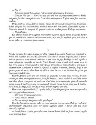 — Que é? 
— Estou com muita fome, dona. Pode arranjar alguma coisa de comer? 
— Não sei. Vou ver. — Havia na voz dela um tom de permanente lamúria. Tinha 
uns peitos áácidos e uma pele terrosa. Mas não era repugnante. E, fosse como fosse, era uma 
mulher. 
De pé, junto da cama, Rodrigo ouvia o rascar das chinelas da companheira do Nicolau. 
Sabia que para ir à cozinha Paula tinha de passar pelo seu quarto. Entreabriu a porta e 
ficou esperando de luz apagada. E, quando o vulto da mulher passou, Rodrigo murmurou: 
— Dona Paula... 
Ela estacou, muda. Ele a segurou pelos ombros e puxou-a para dentro do quarto. Sentiu 
que ela tremia toda, como se estivesse com sezões, mas não fez nenhum gesto, não disse a 
menor palavra. Arrastou-a para a cama. 
5 
No dia seguinte, logo após a sesta, por obra e graça do pe. Lara, Rodrigo se viu frente a 
frente com o senhor de Santa Fé. Era numa das salas do casarão de pedra, onde os poucos 
móveis que havia eram escuros e rústicos. A um canto da peça Rodrigo viu três espadas e 
uma espingarda encostadas na parede. O cel. Ricardo estava sentado atrás duma mesa de 
pau preto. Não se ergueu quando o padre fez as apresentações. Não estendeu a mão para o 
visitante nem o convidou a sentar-se. Quando o vigário se retirou, Rodrigo, de pé a uns 
quatro passos da mesa, olhou bem nos olhos o dono da casa e seu instinto lhe gritou que 
tinha macho pela frente. 
Ricardo Amaral Neto era um homem de cinquenta e poucos anos, moreno, de rosto 
coberto por uma barba preta estriada já de àos brancos. Usava o cabelo à escovinha, tinha 
um olhar altivo e na ponta do nariz um sinal dum preto-arroxeado, quase do tamanho 
duma moeda de vintém. Estava em mangas de camisa, trazia à cinta uma faca de prata e, 
sob a mesa, Rodrigo podia ver-lhe as botas de couro negro e cano alto. 
Houve um pequeno silêncio. O capitão tinha já decidido principiar a conversa quando o 
outro perguntou bruscamente: 
— Que é que pretende fazer aqui? 
— Ainda não sei, coronel. 
— Este povoado já tem gente vadia que chegue! 
Ricardo Amaral atirou essas palavras como seixos na cara do outro. Rodrigo recebeu-as 
aparentemente impassível, àcou por alguns segundos calado e depois, com voz meio 
apertada, replicou: 
— Se não fosse o respeito que tenho a um homem da sua idade, eu fazia vosmecê engolir 
o que acaba de dizer. 
 