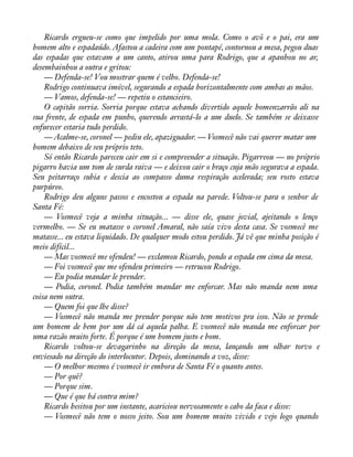 Ricardo ergueu-se como que impelido por uma mola. Como o avô e o pai, era um 
homem alto e espadaúdo. Afastou a cadeira com um pontapé, contornou a mesa, pegou duas 
das espadas que estavam a um canto, atirou uma para Rodrigo, que a apanhou no ar, 
desembainhou a outra e gritou: 
— Defenda-se! Vou mostrar quem é velho. Defenda-se! 
Rodrigo continuava imóvel, segurando a espada horizontalmente com ambas as mãos. 
— Vamos, defenda-se! — repetiu o estancieiro. 
O capitão sorria. Sorria porque estava achando divertido aquele homenzarrão ali na 
sua frente, de espada em punho, querendo arrastá-lo a um duelo. Se também se deixasse 
enfurecer estaria tudo perdido. 
— Acalme-se, coronel — pediu ele, apaziguador. — Vosmecê não vai querer matar um 
homem debaixo de seu próprio teto. 
Só então Ricardo pareceu cair em si e compreender a situação. Pigarreou — no próprio 
pigarro havia um tom de surda raiva — e deixou cair o braço cuja mão segurava a espada. 
Seu peitarraço subia e descia ao compasso duma respiração acelerada; seu rosto estava 
purpúreo. 
Rodrigo deu alguns passos e encostou a espada na parede. Voltou-se para o senhor de 
Santa Fé: 
— Vosmecê veja a minha situação... — disse ele, quase jovial, ajeitando o lenço 
vermelho. — Se eu matasse o coronel Amaral, não saía vivo desta casa. Se vosmecê me 
matasse... eu estava liquidado. De qualquer modo estou perdido. Já vê que minha posição é 
meio difícil... 
— Mas vosmecê me ofendeu! — exclamou Ricardo, pondo a espada em cima da mesa. 
— Foi vosmecê que me ofendeu primeiro — retrucou Rodrigo. 
— Eu podia mandar le prender. 
— Podia, coronel. Podia também mandar me enforcar. Mas não manda nem uma 
coisa nem outra. 
— Quem foi que lhe disse? 
— Vosmecê não manda me prender porque não tem motivos pra isso. Não se prende 
um homem de bem por um dá cá aquela palha. E vosmecê não manda me enforcar por 
uma razão muito forte. É porque é um homem justo e bom. 
Ricardo voltou-se devagarinho na direção da mesa, lançando um olhar torvo e 
enviesado na direção do interlocutor. Depois, dominando a voz, disse: 
— O melhor mesmo é vosmecê ir embora de Santa Fé o quanto antes. 
— Por quê? 
— Porque sim. 
— Que é que há contra mim? 
Ricardo hesitou por um instante, acariciou nervosamente o cabo da faca e disse: 
— Vosmecê não tem o nosso jeito. Sou um homem muito vivido e vejo logo quando 
 