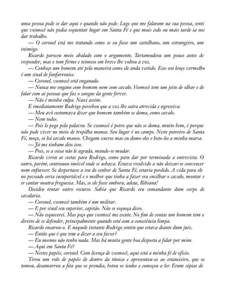 uma pessoa pode se dar aqui e quando não pode. Logo que me falaram na sua pessoa, senti 
que vosmecê não podia esquentar lugar em Santa Fé e que mais cedo ou mais tarde ia nos 
dar trabalho. 
— O coronel está me tratando como se eu fosse um castelhano, um estrangeiro, um 
inimigo. 
Ricardo pareceu meio abalado com o argumento. Tartamudeou um pouco antes de 
responder, mas o tom firme e teimoso em breve lhe voltou à voz. 
— Conheço um homem até pela maneira como ele anda vestido. Esse seu lenço vermelho 
é um sinal de fanfarronice. 
— Coronel, vosmecê está enganado. 
— Nunca me engano com homem nem com cavalo. Vosmecê tem um jeito de olhar e de 
falar com as pessoas que faz o sangue da gente ferver. 
— Não é minha culpa. Nasci assim. 
E imediatamente Rodrigo percebeu que a voz lhe saíra atrevida e agressiva. 
— Meu avô costumava dizer que homem também se doma, como cavalo. 
— Nem todos. 
— Pois le pego pela palavra. Se vosmecê é potro que não se doma, muito bem, é porque 
não pode viver no meio de tropilha mansa. Seu lugar é no campo. Neste potreiro de Santa 
Fé, moço, só há cavalo manso. Chegam xucros mas eu domo eles e boto-les a minha marca. 
— Já me tinham dito isso. 
— Pois, se a coisa não le agrada, mande-se mudar. 
Ricardo virou as costas para Rodrigo, como para dar por terminada a entrevista. O 
outro, porém, continuou imóvel onde se achava. Estava resolvido a não deixar-se convencer 
nem enfurecer. Se despertasse a ira do senhor de Santa Fé, estaria perdido. A vida para ele 
no povoado seria insuportável e o melhor que tinha a fazer era encilhar o cavalo, montar e 
ir cantar noutra freguesia. Mas, se ele fosse embora, adeus, Bibiana! 
Decidiu tentar outro recurso. Sabia que Ricardo era comandante dum corpo de 
cavalaria. 
— Coronel, vosmecê também é um militar. 
— E por sinal seu superior, capitão. Não se esqueça disso. 
— Não esquecerei. Mas peço que vosmecê me escute. No àm de contas um homem tem o 
direito de se defender, principalmente quando está com a consciência limpa. 
Ricardo encarou-o. E naquele instante Rodrigo sentiu que estava diante dum juiz. 
— Então que é que tem a dizer a seu favor? 
— Eu mesmo não tenho nada. Mas há muita gente boa disposta a falar por mim. 
— Aqui em Santa Fé? 
— Nestes papéis, coronel. Com licença de vosmecê, aqui está a minha fé de ofício. 
Tirou um rolo de papéis de dentro da túnica e apresentou-os ao estancieiro, que os 
tomou, desamarrou a àta que os prendia, botou os óculos e começou a ler. Eram cópias de 
 