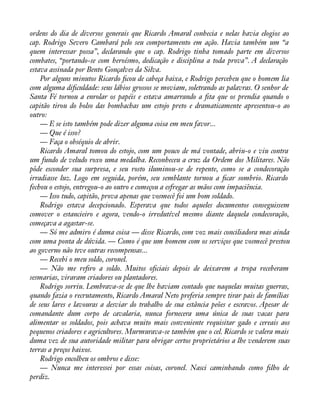 ordens do dia de diversos generais que Ricardo Amaral conhecia e nelas havia elogios ao 
cap. Rodrigo Severo Cambará pelo seu comportamento em ação. Havia também um “a 
quem interessar possa”, declarando que o cap. Rodrigo tinha tomado parte em diversos 
combates, “portando-se com heroísmo, dedicação e disciplina a toda prova”. A declaração 
estava assinada por Bento Gonçalves da Silva. 
Por alguns minutos Ricardo àcou de cabeça baixa, e Rodrigo percebeu que o homem lia 
com alguma diàculdade: seus lábios grossos se moviam, soletrando as palavras. O senhor de 
Santa Fé tornou a enrolar os papéis e estava amarrando a àta que os prendia quando o 
capitão tirou do bolso das bombachas um estojo preto e dramaticamente apresentou-o ao 
outro:— 
E se isto também pode dizer alguma coisa em meu favor... 
— Que é isso? 
— Faça o obséquio de abrir. 
Ricardo Amaral tomou do estojo, com um pouco de má vontade, abriu-o e viu contra 
um fundo de veludo roxo uma medalha. Reconheceu a cruz da Ordem dos Militares. Não 
pôde esconder sua surpresa, e seu rosto iluminou-se de repente, como se a condecoração 
irradiasse luz. Logo em seguida, porém, seu semblante tornou a àcar sombrio. Ricardo 
fechou o estojo, entregou-o ao outro e começou a esfregar as mãos com impaciência. 
— Isso tudo, capitão, prova apenas que vosmecê foi um bom soldado. 
Rodrigo estava decepcionado. Esperava que todos aqueles documentos conseguissem 
comover o estancieiro e agora, vendo-o irredutível mesmo diante daquela condecoração, 
começava a agastar-se. 
— Só me admiro é duma coisa — disse Ricardo, com voz mais conciliadora mas ainda 
com uma ponta de dúvida. — Como é que um homem com os serviços que vosmecê prestou 
ao governo não teve outras recompensas... 
— Recebi o meu soldo, coronel. 
— Não me reàro a soldo. Muitos oàciais depois de deixarem a tropa receberam 
sesmarias, viraram criadores ou plantadores. 
Rodrigo sorriu. Lembrava-se de que lhe haviam contado que naquelas muitas guerras, 
quando fazia o recrutamento, Ricardo Amaral Neto preferia sempre tirar pais de famílias 
de seus lares e lavouras a desviar do trabalho de sua estância peões e escravos. Apesar de 
comandante dum corpo de cavalaria, nunca fornecera uma única de suas vacas para 
alimentar os soldados, pois achava muito mais conveniente requisitar gado e cereais aos 
pequenos criadores e agricultores. Murmurava-se também que o cel. Ricardo se valera mais 
duma vez de sua autoridade militar para obrigar certos proprietários a lhe venderem suas 
terras a preços baixos. 
Rodrigo encolheu os ombros e disse: 
— Nunca me interessei por essas coisas, coronel. Nasci caminhando como àlho de 
perdiz. 
 