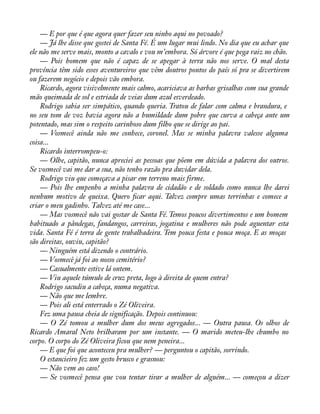 — E por que é que agora quer fazer seu ninho aqui no povoado? 
— Já lhe disse que gostei de Santa Fé. É um lugar mui lindo. No dia que eu achar que 
ele não me serve mais, monto a cavalo e vou m’embora. Só árvore é que pega raiz no chão. 
— Pois homem que não é capaz de se apegar à terra não nos serve. O mal desta 
província têm sido esses aventureiros que vêm doutros pontos do país só pra se divertirem 
ou fazerem negócio e depois vão embora. 
Ricardo, agora visivelmente mais calmo, acariciava as barbas grisalhas com sua grande 
mão queimada de sol e estriada de veias dum azul esverdeado. 
Rodrigo sabia ser simpático, quando queria. Tratou de falar com calma e brandura, e 
no seu tom de voz havia agora não a humildade dum pobre que curva a cabeça ante um 
potentado, mas sim o respeito carinhoso dum filho que se dirige ao pai. 
— Vosmecê ainda não me conhece, coronel. Mas se minha palavra valesse alguma 
coisa... 
Ricardo interrompeu-o: 
— Olhe, capitão, nunca apreciei as pessoas que põem em dúvida a palavra dos outros. 
Se vosmecê vai me dar a sua, não tenho razão pra duvidar dela. 
Rodrigo viu que começava a pisar em terreno mais firme. 
— Pois lhe empenho a minha palavra de cidadão e de soldado como nunca lhe darei 
nenhum motivo de queixa. Quero àcar aqui. Talvez compre umas terrinhas e comece a 
criar o meu gadinho. Talvez até me case... 
— Mas vosmecê não vai gostar de Santa Fé. Temos poucos divertimentos e um homem 
habituado a pândegas, fandangos, carreiras, jogatina e mulheres não pode aguentar esta 
vida. Santa Fé é terra de gente trabalhadeira. Tem pouca festa e pouca moça. E as moças 
são direitas, ouviu, capitão? 
— Ninguém está dizendo o contrário. 
— Vosmecê já foi ao nosso cemitério? 
— Casualmente estive lá ontem. 
— Viu aquele túmulo de cruz preta, logo à direita de quem entra? 
Rodrigo sacudiu a cabeça, numa negativa. 
— Não que me lembre. 
— Pois ali está enterrado o Zé Oliveira. 
Fez uma pausa cheia de significação. Depois continuou: 
— O Zé tomou a mulher dum dos meus agregados... — Outra pausa. Os olhos de 
Ricardo Amaral Neto brilharam por um instante. — O marido meteu-lhe chumbo no 
corpo. O corpo do Zé Oliveira ficou que nem peneira... 
— E que foi que aconteceu pra mulher? — perguntou o capitão, sorrindo. 
O estancieiro fez um gesto brusco e grasnou: 
— Não vem ao caso! 
— Se vosmecê pensa que vou tentar tirar a mulher de alguém... — começou a dizer 
 