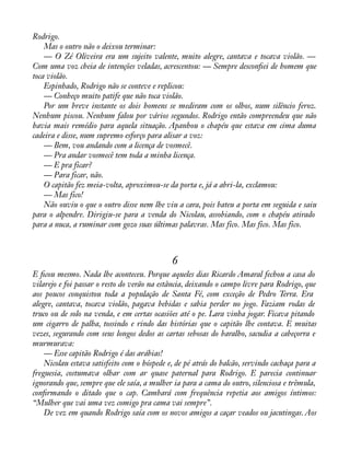 Rodrigo. 
Mas o outro não o deixou terminar: 
— O Zé Oliveira era um sujeito valente, muito alegre, cantava e tocava violão. — 
Com uma voz cheia de intenções veladas, acrescentou: — Sempre desconàei de homem que 
toca violão. 
Espinhado, Rodrigo não se conteve e replicou: 
— Conheço muito patife que não toca violão. 
Por um breve instante os dois homens se mediram com os olhos, num silêncio feroz. 
Nenhum piscou. Nenhum falou por vários segundos. Rodrigo então compreendeu que não 
havia mais remédio para aquela situação. Apanhou o chapéu que estava em cima duma 
cadeira e disse, num supremo esforço para alisar a voz: 
— Bem, vou andando com a licença de vosmecê. 
— Pra andar vosmecê tem toda a minha licença. 
— E pra ficar? 
— Para ficar, não. 
O capitão fez meia-volta, aproximou-se da porta e, já a abri-la, exclamou: 
— Mas fico! 
Não ouviu o que o outro disse nem lhe viu a cara, pois bateu a porta em seguida e saiu 
para o alpendre. Dirigiu-se para a venda do Nicolau, assobiando, com o chapéu atirado 
para a nuca, a ruminar com gozo suas últimas palavras. Mas fico. Mas fico. Mas fico. 
6 
E àcou mesmo. Nada lhe aconteceu. Porque aqueles dias Ricardo Amaral fechou a casa do 
vilarejo e foi passar o resto do verão na estância, deixando o campo livre para Rodrigo, que 
aos poucos conquistou toda a população de Santa Fé, com exceção de Pedro Terra. Era 
alegre, cantava, tocava violão, pagava bebidas e sabia perder no jogo. Faziam rodas de 
truco ou de solo na venda, e em certas ocasiões até o pe. Lara vinha jogar. Ficava pitando 
um cigarro de palha, tossindo e rindo das histórias que o capitão lhe contava. E muitas 
vezes, segurando com seus longos dedos as cartas sebosas do baralho, sacudia a cabeçorra e 
murmurava: 
— Esse capitão Rodrigo é das arábias! 
Nicolau estava satisfeito com o hóspede e, de pé atrás do balcão, servindo cachaça para a 
freguesia, costumava olhar com ar quase paternal para Rodrigo. E parecia continuar 
ignorando que, sempre que ele saía, a mulher ia para a cama do outro, silenciosa e trêmula, 
conàrmando o ditado que o cap. Cambará com frequência repetia aos amigos íntimos: 
“Mulher que vai uma vez comigo pra cama vai sempre”. 
De vez em quando Rodrigo saía com os novos amigos a caçar veados ou jacutingas. Aos 
 