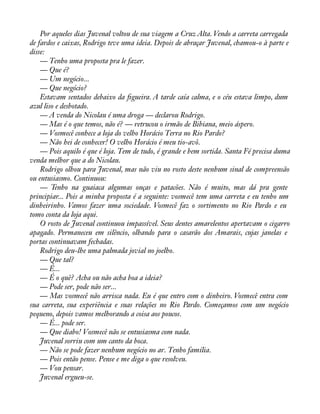 Por aqueles dias Juvenal voltou de sua viagem a Cruz Alta. Vendo a carreta carregada 
de fardos e caixas, Rodrigo teve uma ideia. Depois de abraçar Juvenal, chamou-o à parte e 
disse:— 
Tenho uma proposta pra le fazer. 
— Que é? 
— Um negócio... 
— Que negócio? 
Estavam sentados debaixo da àgueira. A tarde caía calma, e o céu estava limpo, dum 
azul liso e desbotado. 
— A venda do Nicolau é uma droga — declarou Rodrigo. 
— Mas é o que temos, não é? — retrucou o irmão de Bibiana, meio áspero. 
— Vosmecê conhece a loja do velho Horácio Terra no Rio Pardo? 
— Não hei de conhecer! O velho Horácio é meu tio-avô. 
— Pois aquilo é que é loja. Tem de tudo, é grande e bem sortida. Santa Fé precisa duma 
venda melhor que a do Nicolau. 
Rodrigo olhou para Juvenal, mas não viu no rosto deste nenhum sinal de compreensão 
ou entusiasmo. Continuou: 
— Tenho na guaiaca algumas onças e patacões. Não é muito, mas dá pra gente 
principiar... Pois a minha proposta é a seguinte: vosmecê tem uma carreta e eu tenho um 
dinheirinho. Vamos fazer uma sociedade. Vosmecê faz o sortimento no Rio Pardo e eu 
tomo conta da loja aqui. 
O rosto de Juvenal continuou impassível. Seus dentes amarelentos apertavam o cigarro 
apagado. Permaneceu em silêncio, olhando para o casarão dos Amarais, cujas janelas e 
portas continuavam fechadas. 
Rodrigo deu-lhe uma palmada jovial no joelho. 
— Que tal? 
— É... 
— É o quê? Acha ou não acha boa a ideia? 
— Pode ser, pode não ser... 
— Mas vosmecê não arrisca nada. Eu é que entro com o dinheiro. Vosmecê entra com 
sua carreta, sua experiência e suas relações no Rio Pardo. Começamos com um negócio 
pequeno, depois vamos melhorando a coisa aos poucos. 
— É... pode ser. 
— Que diabo! Vosmecê não se entusiasma com nada. 
Juvenal sorriu com um canto da boca. 
— Não se pode fazer nenhum negócio no ar. Tenho família. 
— Pois então pense. Pense e me diga o que resolveu. 
— Vou pensar. 
Juvenal ergueu-se. 
 