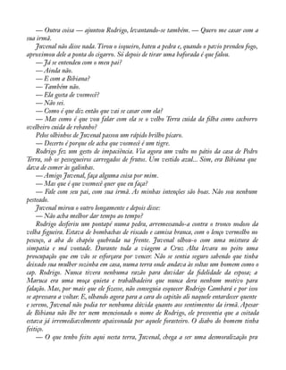 — Outra coisa — ajuntou Rodrigo, levantando-se também. — Quero me casar com a 
sua irmã. 
Juvenal não disse nada. Tirou o isqueiro, bateu a pedra e, quando o pavio prendeu fogo, 
aproximou dele a ponta do cigarro. Só depois de tirar uma baforada é que falou. 
— Já se entendeu com o meu pai? 
— Ainda não. 
— E com a Bibiana? 
— Também não. 
— Ela gosta de vosmecê? 
— Não sei. 
— Como é que diz então que vai se casar com ela? 
— Mas como é que vou falar com ela se o velho Terra cuida da àlha como cachorro 
ovelheiro cuida de rebanho? 
Pelos olhinhos de Juvenal passou um rápido brilho pícaro. 
— Decerto é porque ele acha que vosmecê é um tigre. 
Rodrigo fez um gesto de impaciência. Via agora um vulto no pátio da casa de Pedro 
Terra, sob os pessegueiros carregados de frutos. Um vestido azul... Sim, era Bibiana que 
dava de comer às galinhas. 
— Amigo Juvenal, faça alguma coisa por mim. 
— Mas que é que vosmecê quer que eu faça? 
— Fale com seu pai, com sua irmã. As minhas intenções são boas. Não sou nenhum 
pesteado. 
Juvenal mirou o outro longamente e depois disse: 
— Não acha melhor dar tempo ao tempo? 
Rodrigo desferiu um pontapé numa pedra, arremessando-a contra o tronco nodoso da 
velha àgueira. Estava de bombachas de riscado e camisa branca, com o lenço vermelho no 
pescoço, a aba do chapéu quebrada na frente. Juvenal olhou-o com uma mistura de 
simpatia e má vontade. Durante toda a viagem a Cruz Alta levara no peito uma 
preocupação que em vão se esforçara por vencer. Não se sentia seguro sabendo que tinha 
deixado sua mulher sozinha em casa, numa terra onde andava às soltas um homem como o 
cap. Rodrigo. Nunca tivera nenhuma razão para duvidar da àdelidade da esposa; a 
Maruca era uma moça quieta e trabalhadeira que nunca dera nenhum motivo para 
falação. Mas, por mais que ele àzesse, não conseguia esquecer Rodrigo Cambará e por isso 
se apressara a voltar. E, olhando agora para a cara do capitão ali naquele entardecer quente 
e sereno, Juvenal não podia ter nenhuma dúvida quanto aos sentimentos da irmã. Apesar 
de Bibiana não lhe ter nem mencionado o nome de Rodrigo, ele pressentia que a coitada 
estava já irremediavelmente apaixonada por aquele forasteiro. O diabo do homem tinha 
feitiço. 
— O que tenho feito aqui nesta terra, Juvenal, chega a ser uma desmoralização pra 
 
