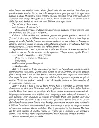 mim. Nunca me rebaixei tanto. Nunca àquei onde não me queriam. Sou desses que 
quando querem as coisas fazem, sem pedir licença a quem quer que seja. Mas aqui tenho 
baixado a cabeça. O mundo é muito grande e eu podia encontrar por aí miles de moças que 
quisessem casar comigo. Mas gostei de sua irmã e decidi que ela tem de ser minha mulher. 
E lhe digo mais. Hei de me casar com dona Bibiana, custe o que custar. 
Juvenal não perdeu a calma. 
— Mesmo que ela não queira? 
— Bom, isso é diferente... Se ela não me quiser, monto a cavalo e me vou embora. Com 
dor de coração, mas vou. Mas se ela quiser... 
Calou-se. Achou melhor não continuar, porque não queria perder a amizade de 
Juvenal. Ia dizer que, se Bibiana o amasse, ele a tiraria de casa e a levaria para longe na 
garupa do cavalo. Ja tinha feito isso com outras mulheres, em outros lugares. Deixava-as 
depois no caminho, quando se cansava delas. Mas com Bibiana ia ser diferente. Queria a 
moça para esposa. Desejava ter uma casa e filhos, muitos filhos. 
Aquela manhã no cemitério, ao dar com os olhos em Bibiana, ele tivera uma espécie de 
visão do seu destino. Parecia que uma voz lhe segredava: “Chegou a hora, capitão. É esta”. 
— Tenho de ir andando... — disse Juvenal. 
— Pense bem no negócio que lhe propus. 
— Vou pensar. 
— E quando é que me dá resposta? 
— Qualquer dia. 
Rodrigo teve ímpetos de dar um pontapé no traseiro de Juvenal para animá-lo, fazê-lo 
tomar interesse pelas coisas. Quando ele se afastou no seu andar lento, um pouco gingado, 
àcou a acompanhá-lo com os olhos. Juvenal tinha as pernas meio arqueadas e seus cabelos, 
dum negro lustroso e liso, eram compridos, cobriam-lhe o pescoço e roçavam na gola da 
camisa. Havia nele qualquer coisa de lerdo e descansado, como se de tanto carretear ele 
tivesse tomado o jeito dos bois. 
Rodrigo voltou-se para a casa de Pedro Terra e àcou a contemplá-la. Bibiana havia 
desaparecido do pátio, mas lá estavam ainda as galinhas a ciscar o chão. Achou bonita a 
casa dos Terras à luz macia do entardecer. Não havia vento e as árvores estavam imóveis. 
Os pêssegos amarelavam entre as folhas verdes dos pessegueiros e o chão, sob as árvores, era 
dum vermelho-escuro manchado de sombras arroxeadas. Dum outro quintal vinha uma 
fumaça azulada, cheirando a cipó e ramos secos queimados. Havia também no ar um 
cheiro bom de carne assada. Nessas horas Rodrigo sonhava com uma casa, uma boa cadeira 
e Bibiana. Decidia que estava cansado de guerras e andanças e que já era tempo de sentar o 
juízo e cuidar do futuro. Pensou nos àlhos... Queria que o primeiro fosse homem. Havia de 
dar-lhe uma educação de macho. Pediria ao vigário que o ensinasse a ler, escrever e 
contar... Mas havia de ensiná-lo principalmente a andar a cavalo e manejar as armas. 
Nicolau apareceu à porta da venda. 
 