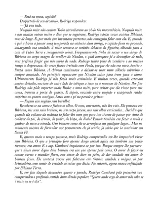 — Está na mesa, capitão! 
Despertado de seu devaneio, Rodrigo respondeu: 
— Já vou indo. 
Naquela noite não cantou. Todos estranharam ao vê-lo tão macambúzio. Naquela noite 
e nas muitas outras noites e dias que se seguiram, Rodrigo várias vezes avistou Bibiana, 
mas de longe. E, por mais que inventasse pretextos, não conseguiu falar com ela. E, quando 
o pai a levou a passar uma temporada na estância dum amigo, o capitão àcou no povoado, 
amargando sua saudade. À noite sentava-se sozinho debaixo da àgueira, olhando para a 
casa de Pedro Terra e imaginando coisas. Frequentemente tinha de saciar o seu desejo de 
Bibiana no corpo magro da mulher do Nicolau, o qual começava já a desconàar de tudo, 
mas preferia àngir que não sabia de nada. Rodrigo tinha pena do vendeiro e ao mesmo 
tempo o desprezava. Às vezes àcava irritado com Paula, porque ela não era nova, bonita e 
limpa como Bibiana. A chinoca continuava a deixar-se usar num silêncio submisso e 
sempre assustado. No princípio esperavam que Nicolau saísse para irem para a cama. 
Ultimamente Rodrigo já não fazia mais cerimônia. E muitas vezes, quando estavam 
ambos deitados, ouviam do outro lado do tabique a tosse ou o ressonar de Nicolau. Por àm 
Rodrigo não pôde suportar mais Paula; e uma noite, para evitar que ela viesse para sua 
cama, trancou a porta do quarto. E depois, ouvindo entre enojado e exasperado ruídos 
suspeitos no quarto contíguo, bateu com o pé na parede e gritou: 
— Façam esse negócio sem barulho! 
Revolveu-se na cama e fechou os olhos. O sono, entretanto, não lhe veio. Ele pensava em 
Bibiana, nos seus seios brancos, no seu corpo jovem, nos seus olhos enviesados... Decidiu que 
quando ela voltasse da estância ia falar-lhe nem que para isso tivesse de passar por cima do 
cadáver do pai, do irmão, do padre, do bispo, do diabo! Pensou também em fazer a mala e 
ganhar de novo a estrada. Um homem como ele se arranjava em qualquer lugar... Mas no 
momento mesmo de formular esse pensamento ele já sentia, já sabia que ia continuar em 
Santa Fé. 
E, quanto mais o tempo passava, mais Rodrigo compreendia ser-lhe impossível viver 
sem Bibiana. O que a princípio fora apenas desejo carnal agora era também um pouco 
ternura: era amor. E o cap. Cambará inquietava-se por isso. Porque sempre lhe parecera 
que o único amor digno dum homem era esse que apenas pede cama. O amor de fazer ou 
cantar versos e mandar áores, esse amor de doer no peito, de dar saudade era amor de 
homem fraco. Ele cantava versos que falavam em tiranas, saudade e mágoa, só por 
brincadeira, sem sentir de verdade as coisas que dizia. No entanto, agora estava enfeitiçado 
por Bibiana Terra. 
E, em àns daquele dezembro quente e parado, Rodrigo Cambará pela primeira vez 
compreendeu o profundo sentido dum ditado popular: “Quem anda cego de amor não sabe se 
é noite ou se é dia”. 
 