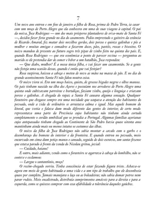 7 
Um novo ano entrou e em àns de janeiro a àlha de Rosa, prima de Pedro Terra, ia casar 
com um moço de Porto Alegre que ela conhecera em uma de suas viagens à capital. O pai 
da noiva, Joca Rodrigues — um dos mais prósperos plantadores de erva-mate de Santa Fé 
—, decidiu fazer festa grande no dia do casamento. Pediu emprestado o gaiteiro da estância 
de Ricardo Amaral, fez matar dois novilhos gordos, dois porcos e quinze galinhas e pôs a 
mulher e muitas amigas e comadres a fazerem doces, pães, pastéis, roscas e biscoitos. O 
noivo mandou de presente ao futuro sogro três pipas de vinho feito na quinta dos pais. E, 
quando Rosa Rodrigues — que era econômica a ponto de parecer sovina — perguntou ao 
marido se ele pretendia dar de comer e beber a um batalhão, Joca respondeu: 
— Que diabo, mulher! É a nossa única àlha, e vai fazer um casamentão. Se a gente 
não festeja uma ocasião dessas, quando é então que vai festejar? 
Rosa suspirou, baixou a cabeça e meteu de novo as mãos na massa de pão. E no dia do 
grande acontecimento Santa Fé não falou noutra coisa. 
O noivo viera só. Era um moço baixo, quieto, de grossos bigodes negros e olhos mansos. 
Os pais tinham nascido na ilha dos Açores e possuíam nos arredores de Porto Alegre uma 
quinta onde cultivavam parreiras e hortaliças, faziam vinho, queijo e linguiça e criavam 
porcos e galinhas. A chegada do rapaz a Santa Fé causara alguma sensação. Qualquer 
forasteiro que chegasse sempre era uma novidade que ocupava a atenção dos habitantes do 
povoado, onde a vida de ordinário se arrastava calma e igual. Mas aquele homem do 
litoral, que vestia e falava dum modo diferente das gentes do interior, de certo modo 
representava uma parte da Província cujos habitantes não tinham ainda cortado 
completamente o cordão umbilical que os prendia a Portugal. Algumas famílias açorianas 
cujos antepassados tinham chegado ao Continente de São Pedro havia quase oitenta anos 
mantinham ainda mais ou menos intatos os costumes das ilhas. 
O noivo da àlha de Joca Rodrigues não sabia montar a cavalo com o garbo e o 
desembaraço dos homens do interior e da fronteira. E quando entrou no povoado, meio 
encurvado em cima dum petiço manco e cansado, seguido de dois escravos, um santa-fezense 
que estava parado à frente da venda do Nicolau gritou, jovial: 
— Cuidado, baiano! 
E outro, mais adiante, vendo como o forasteiro se agarrava à cabeça do lombilho, não se 
conteve e exclamou: 
— Largue o santantônio, moço! 
O recém-chegado sorriu. Tinha consciência de estar fazendo àgura triste. Achava-se 
agora em meio de gente habituada a uma vida e a um tipo de trabalho que ele desconhecia 
quase por completo. Jamais manejara o laço ou as boleadeiras; não sabia domar potros nem 
parar rodeio. Meio encalistrado, distribuía cumprimentos amáveis para a direita e para a 
esquerda, como se quisesse comprar com essa afabilidade a tolerância daqueles gaúchos. 
 