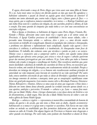 E agora, observando o moço de Porto Alegre que viera casar com uma àlha de Santa 
Fé, o pe. Lara mais uma vez àcava em dúvida quanto ao tipo que mais lhe agradava: o 
habitante sedentário e pacato do litoral ou aquela gente meio bárbara do interior? E 
concluía um tanto alarmado que, contra toda a lógica, entre o futuro genro de Joca — o 
moço quieto, que se confessava, tomava comunhão e ia à missa — e Rodrigo Cambará, que 
não tinha Deus nem lei e zombava da religião, ele, um sacerdote, preferia o último, de todo 
o coração. Era uma questão de simpatia que nada tinha a ver com suas conveniências ou 
convicções religiosas. 
Para a Igreja, os litorâneos, os habitantes de lugares como Porto Alegre, Viamão, Rio 
Grande e Pelotas, ofereciam uma seara mais rica e segura que a de outras zonas da 
Província. A Igreja Católica precisava de estabilidade e havia nessas cidades, vilas e 
povoados uma hierarquia nítida — nobreza, clero e povo —, uma divisão muito 
conveniente ao trabalho de evangelização. Quanto às populações das estâncias e charqueadas, 
o problema era diferente e inànitamente mais complicado. Aquela vida agreste e livre 
convidava à violência, à arbitrariedade e à insubmissão. As charqueadas eram focos de 
banditismo. O trabalho das estâncias como que nivelava o patrão ao peão e ao escravo. 
Muitas vezes o estancieiro saía a camperear ombro a ombro com aqueles numa faina 
igualizadora que oferecia certos perigos, pois criava o risco de negros e caboclos quererem 
gozar das mesmas prerrogativas que seus senhores. O pe. Lara sabia que todos os homens 
tinham sido criados à imagem e semelhança do Senhor. Mas reconhecia também que, para 
maior facilidade e eàciência do trabalho dos sacerdotes de Deus na Terra, era necessário que 
houvesse ordem, um sentido de hierarquia, um escalonamento nítido da sociedade. Porque a 
desordem era inimiga da religião, e se os homens não reconhecessem nenhum princípio de 
autoridade na vida temporal, como haviam de reconhecê-lo na vida espiritual? Por outro 
lado, estava também convencido de que todas as ideias de liberdade e igualdade traziam no 
seu âmago sementes de ateísmo e anarquia, tanto que as conspirações republicanas eram 
feitas em geral pela maçonaria. Lera muitos ensaios sobre a Revolução Francesa. Detestava 
Marat, Robespierre e Danton. Achava-os uma corja de ateus que negavam o Deus único e 
falavam em nome duma deusa absurda, quando na verdade estavam apenas dando voz a 
seus apetites, ambições e perversões. O mundo — achava o pe. Lara — nunca fora mais 
feliz que na Idade Média. Ateus e hereges chamavam a essa época áurea da história a era 
do obscurantismo, a idade negra. Mas um dia a Idade Média haveria de voltar e com ela 
toda a glória da Santa Madre Igreja. 
Rodrigo — achava o vigário — representava à maravilha a mentalidade do homem do 
campo, da guerra e do cavalo, que não teme a Deus nem ao diabo. Aqueles aventureiros 
habituavam-se a nunca ir à igreja nem a respeitar os sacerdotes. Não havia em suas vidas 
ordem ou método ou estabilidade que lhes permitisse dedicarem pelo menos um dia da 
semana ao culto do Criador. Em alguns lugares da Província os homens nem chegavam a 
saber quando era domingo. Por outro lado, como podiam eles humilhar-se diante de Deus 
 