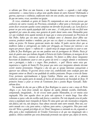 se sabiam que Deus era um homem, e um homem macho — segundo o rude código 
continentino — nunca baixa a cabeça nem ajoelha diante de outro homem? Habituados a 
guerras, asperezas e violências, conàavam mais em seus cavalos, suas armas e sua coragem 
do que em santos, rezas, sacerdotes ou igrejas. 
Às vezes, estudando as gentes de Santa Fé, comparando-as com as outras pessoas que 
conhecera em outros recantos da Província, estendendo o olhar para os horizontes que por 
assim dizer cercavam aquelas vastas campinas em derredor do povoado, o pe. Lara àcava a 
pensar no que seria aquela população dali a cem anos... A vida para ele não era fácil nem 
agradável, por causa da asma, mas gostaria de poder durar tanto como Matusalém para 
ver que resultado teria aquela mistura de raças que se estava processando na Província de 
São Pedro. Sabia que era uma espécie de tradição entre os Amarais fazer àlhos nas 
escravas, produzir mulatos e mulatas, que por sua vez depois se cruzavam com brancos, 
índios ou pretos. Os brancos gostavam muito das índias. O padre ouvira dizer que as 
mulheres índias se entregavam aos índios por obrigação, aos brancos por interesse e aos 
negros por prazer. Agora — reáetia ele — aquele moço de sangue açoriano ia casar-se com 
a àlha de Joca Rodrigues, que era um paulista neto de portugueses do Minho. Fazia já 
mais de quatro anos que tinham chegado à Feitoria do Linho-Cânhamo, às margens do rio 
dos Sinos, centenas e centenas de colonos alemães. No futuro os àlhos desses imigrantes 
haveriam de fatalmente casar-se com as gentes da terra e o sangue alemão se misturaria 
com o português, o índio e o negro. Para produzir... o quê? Havia outra coisa que 
inquietava o vigário de Santa Fé. Era pensar que entre esses imigrantes alemães deviam 
existir muitos protestantes. Chegaria o dia em que as igrejas luteranas começariam a 
aparecer nas colônias. O governo devia evitar isso, estabelecendo como condição para um 
imigrante entrar no Brasil a sua qualidade de católico praticante. Porque a terra da Santa 
Cruz pertencia espiritualmente à Igreja Católica. Muitos anos antes de os alemães 
sonharem com aquela parte do mundo, já havia ali missionários da Sociedade de Jesus. O 
primeiro branco a pisar as terras do Continente fora o jesuíta Roque Gonzales. Todos 
sabiam disso. 
Na manhã do dia em que a àlha de Joca Rodrigues ia casar-se com o moço de Porto 
Alegre, o pe. Lara àcou sentado nos degraus da capela, falando sozinho, lembrando, 
comparando, imaginando... Se ele vivesse tanto quanto Matusalém, ia ver muita coisa 
engraçada. Mas com aquelas dores no peito não esperava ir muito longe. Seus olhos 
voltaram-se para o alto da coxilha onde àcava o cemitério. Por trás daquela cerca de pedra 
estava a população mais tranquila de Santa Fé; uma gente que não incomodava ninguém, 
não falava, não ria, não dançava. Suas almas estavam num outro mundo. Para uns, esse 
outro mundo era o céu; para outros, o inferno; para outros, o purgatório. Mas para onde 
iria ele? Teria o grande privilégio de ver Deus? Imaginou-se entrando no céu, erguendo os 
olhos para a face resplandecente do Criador. Convenceu-se de que sua imaginação não o 
ajudava. Achava também que seria demasiada pretensão sua esperar que, depois de morto, 
 