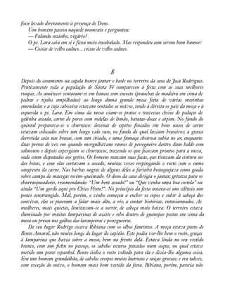 fosse levado diretamente à presença de Deus. 
Um homem passou naquele momento e perguntou: 
— Falando sozinho, vigário? 
O pe. Lara caiu em si e ficou meio encabulado. Mas respondeu com sereno bom humor: 
— Coisas de velho caduco... coisas de velho caduco. 
8 
Depois do casamento na capela houve jantar e baile no terreiro da casa de Joca Rodrigues. 
Praticamente toda a população de Santa Fé compareceu à festa com as suas melhores 
roupas. Ao anoitecer sentaram-se em bancos sem encosto (pranchas de madeira em cima de 
pedras e tijolos empilhados) ao longo duma grande mesa feita de várias mesinhas 
emendadas e a cuja cabeceira estavam sentados os noivos, tendo à direita os pais da moça e à 
esquerda o pe. Lara. Em cima da mesa viam-se pratos e travessas cheios de pedaços de 
galinha assada, carne de porco com rodelas de limão, batatas-doces e aipim. No fundo do 
quintal preparava-se o churrasco: dezenas de espetos àncados em bons nacos de carne 
estavam colocados sobre um longo valo raso, no fundo do qual luziam braseiros; a graxa 
derretida caía nas brasas, com um chiado, e uma fumaça cheirosa subia no ar, enquanto 
duas pretas de vez em quando mergulhavam ramos de pessegueiro dentro dum balde com 
salmoura e depois aspergiam os churrascos, trazendo os que àcavam prontos para a mesa, 
onde eram disputados aos gritos. Os homens usavam suas facas, que tiravam da cintura ou 
das botas, e com elas cortavam o assado, muitas vezes respingando o rosto com o sumo 
sangrento da carne. Nas barbas negras de alguns deles a farinha branquejava como geada 
sobre campo de macegas recém-queimado. O dono da casa dirigia o jantar, gritava para os 
churrasqueadores, recomendando: “Um bem assado!” ou “Que venha uma boa costela” ou 
ainda “Um gordo aqui pro Chico Pinto!”. No princípio da festa notara-se um silêncio um 
pouco constrangido. Mal, porém, o vinho começou a encher os copos e subir à cabeça dos 
convivas, eles se puseram a falar mais alto, a rir, a contar histórias, entusiasmados. As 
mulheres, mais quietas, limitavam-se a sorrir, de cabeça meio baixa. O terreiro estava 
iluminado por muitas lamparinas de azeite e sebo dentro de guampas postas em cima da 
mesa ou presas nos galhos das laranjeiras e pessegueiros. 
De seu lugar Rodrigo cocava Bibiana com os olhos famintos. A moça estava junto de 
Bento Amaral, não muito longe do lugar do capitão. Este podia ver-lhe bem o rosto, graças 
à lamparina que havia sobre a mesa, bem na frente dela. Estava linda no seu vestido 
branco, com um àchu no pescoço, os cabelos escuros puxados num coque, no qual estava 
metido um pente espanhol. Bento tinha o rosto voltado para ela e dizia-lhe alguma coisa. 
Era um homem grandalhão, de cabelos crespos muito lustrosos e suíças grossas; e era talvez, 
com exceção do noivo, o homem mais bem vestido da festa. Bibiana, porém, parecia não 
 