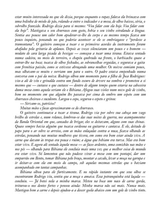 estar muito interessada no que ele dizia, porque enquanto o rapaz falava ela brincava com 
uma bolinha de miolo de pão, rolando-a entre o indicador e a mesa, de olhos baixos, séria, o 
sobrolho franzido. Rodrigo dizia para si mesmo: “Vou falar com ela hoje. Vou falar com 
ela hoje”. Mastigava o seu churrasco com gosto, bebia o seu vinho estralando a língua. 
Sentia aos poucos um calor bom apoderar-se-lhe do corpo e ao mesmo tempo àcava um 
pouco inquieto, pensando no que poderia acontecer se ele se embriagasse e “perdesse a 
tramontana”. O gaiteiro começou a tocar e os primeiros acordes do instrumento foram 
abafados pela gritaria de aplauso. Depois as vozes silenciaram um pouco e o homem — 
mulato de cara larga picada de bexigas — começou a tocar uma tirana. Estava sentado 
numa cadeira, no meio do terreiro, o chapéu quebrado na frente, o barbicacho quase a 
entrar-lhe na boca; tocava de olhos fechados, as sobrancelhas erguidas, e segurava a gaita 
com frenética paixão, como se estivesse abraçando uma mulher. Os noivos comiam pouco, 
mas olhavam-se muito e sorriam um para o outro. O padre estava empenhado numa 
conversa com o pai da noiva. Rodrigo olhou um momento para a àlha de Joca Rodrigues: 
viu-a ali de véu e grinalda contra um fundo escuro de árvore na sombra e prometeu a si 
mesmo que — custasse o que custasse — dentro de algum tempo quem estaria na cabeceira 
duma mesa como aquela seriam ele e Bibiana. Afogou suas visões num novo gole de vinho, 
bem no momento em que alguém lhe passava por cima do ombro um espeto com um 
churrasco cheiroso e suculento. Largou o copo, segurou o espeto e gritou: 
— Sirvam-se, patrícios! 
Muitas mãos e facas aproximaram-se do churrasco. 
O gaiteiro continuava a tocar a tirana. Rodrigo via por sobre sua cabeça um vago 
brilho de estrelas e, num relance, lembrou-se das suas noites de guerra, nos acampamentos 
da Banda Oriental em que, cansados de brigar, eles se deitavam, alguns com suas chinas. 
Quase sempre havia alguém que tocava cordeona ou guitarra e cantava. E ele, deitado de 
papo para o ar sobre os arreios, com as mãos enlaçadas contra a nuca, àcava olhando as 
estrelas, pensando nas muitas mulheres que tivera, em como era bom estar ainda vivo. A 
carne que davam às tropas era pouca e ruim; a água que bebiam era turva. Mas era bom 
estar vivo. E agora ali sentado àquela mesa — as faces ardentes, uma comichão nas mãos e 
nos pés — olhando para Bibiana ele concluía mais uma vez que a melhor coisa do mundo 
era estar vivo. Só lamentou que não pudesse virar a mesa com um pontapé, dar um 
empurrão em Bento, tomar Bibiana pelo braço, montar a cavalo, levar a moça na garupa e 
ir deitar-se com ela em meio do campo, sob aquelas mesmas estrelas que o haviam 
acompanhado em tantas campanhas. 
Bibiana olhou para ele furtivamente. E no rápido instante em que seus olhos se 
encontraram Rodrigo viu, sentiu que a moça o amava. Essa potranquinha está laçada — 
concluiu. — Já botei nela a minha marca. Meteu na boca um naco de carne gorda, 
triturou-o nos dentes fortes e pensou ainda: Minha marca não sai mais. Nunca mais. 
Mastigou bem a carne e depois ajudou-a a descer goela abaixo com um gole de vinho tinto. 
 