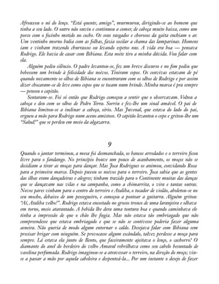 Afrouxou o nó do lenço. “Está quente, amigo”, murmurou, dirigindo-se ao homem que 
tinha a seu lado. O outro não ouviu e continuou a comer, de cabeça muito baixa, como um 
porco com o focinho metido no cocho. Os sons rasgados e chorosos da gaita enchiam o ar. 
Um ventinho morno bulia com as folhas, fazia oscilar a chama das lamparinas. Homens 
iam e vinham trazendo churrascos ou levando espetos nus. A vida era boa — pensava 
Rodrigo. Ele havia de casar com Bibiana. Esta noite tiro a minha dúvida. Vou falar com 
ela. 
Alguém pediu silêncio. O padre levantou-se, fez um breve discurso e no àm pediu que 
bebessem um brinde à felicidade dos noivos. Tiniram copos. Os convivas estavam de pé 
quando novamente os olhos de Bibiana se encontraram com os olhos de Rodrigo e por assim 
dizer chocaram-se de leve como copos que se tocam num brinde. Minha marca é pra sempre 
— pensou o capitão. 
Sentaram-se. Foi só então que Rodrigo começou a sentir que o observavam. Voltou a 
cabeça e deu com os olhos de Pedro Terra. Sorriu e fez-lhe um sinal amável. O pai de 
Bibiana limitou-se a inclinar a cabeça, sério. Mas Juvenal, que estava do lado do pai, 
ergueu a mão para Rodrigo num aceno amistoso. O capitão levantou o copo e gritou-lhe um 
“Salud!” que se perdeu em meio da algazarra. 
9 
Quando o jantar terminou, a mesa foi desmanchada, os bancos arredados e o terreiro àcou 
livre para o fandango. No princípio houve um pouco de acanhamento, os moços não se 
decidiam a tirar as moças para dançar. Mas Joca Rodrigues os animou, convidando Rosa 
para a primeira marca. Depois puxou os noivos para o terreiro. Joca sabia que as gentes 
das ilhas eram dançadeiras e alegres; tinham trazido para o Continente muitas das danças 
que se dançavam nas vilas e na campanha, como a chimarrita, o vira e tantas outras. 
Novos pares vinham para o centro do terreiro e Ataliba, o tocador de violão, aboletou-se no 
seu mocho, debaixo de um pessegueiro, e começou a pontear a guitarra. Alguém gritou: 
“Aí, Ataliba velho!”. Rodrigo estava encostado no grosso tronco de uma laranjeira e olhava 
em torno, meio atarantado. A bebida lhe dera uma tontura boa e quando caminhava ele 
tinha a impressão de que o chão lhe fugia. Mas não estava tão embriagado que não 
compreendesse que estava embriagado e que se não se contivesse poderia fazer alguma 
asneira. Não queria de modo algum entornar o caldo. Desejava falar com Bibiana sem 
precisar brigar com ninguém. Se provocasse algum escândalo, talvez perdesse a moça para 
sempre. Lá estava ela junto de Bento, que faceiramente ajeitava o lenço, o cachorro! O 
diamante do anel do herdeiro do velho Amaral rebrilhava como seu cabelo besuntado de 
vaselina perfumada. Rodrigo imaginou-se a atravessar o terreiro, na direção do moço; viu-se 
a passar a mão por aquela cabeleira e despenteá-la... Por um instante o desejo de fazer 
 
