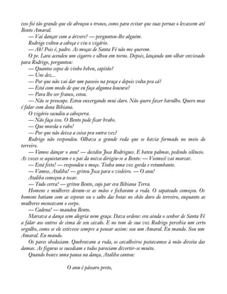 isso foi tão grande que ele abraçou o tronco, como para evitar que suas pernas o levassem até 
Bento Amaral. 
— Vai dançar com a árvore? — perguntou-lhe alguém. 
Rodrigo voltou a cabeça e viu o vigário. 
— Ah! Pois é, padre. As moças de Santa Fé não me querem. 
O pe. Lara acendeu um cigarro e olhou em torno. Depois, lançando um olhar enviesado 
para Rodrigo, perguntou: 
— Quantos copos de vinho bebeu, capitão? 
— Uns dez... 
— Por que não vai dar um passeio na praça e depois volta pra cá? 
— Está com medo de que eu faça alguma loucura? 
— Para lhe ser franco, estou. 
— Não se preocupe. Estou enxergando mui claro. Não quero fazer barulho. Quero mas 
é falar com dona Bibiana. 
O vigário sacudiu a cabeçorra. 
— Não faça isso. O Bento pode ficar brabo. 
— Que morda o rabo! 
— Por que não deixa a coisa pra outra vez? 
Rodrigo não respondeu. Olhava a grande roda que se havia formado no meio do 
terreiro. 
— Vamos dançar o anu! — decidiu Joca Rodrigues. E bateu palmas, pedindo silêncio. 
As vozes se aquietaram e o pai da noiva dirigiu-se a Bento: — Vosmecê vai marcar. 
— Está feito! — respondeu o moço. Tinha uma voz gorda e retumbante. 
— Vamos, Ataliba! — gritou Joca para o violeiro. — O anu! 
Ataliba começou a tocar. 
— Tudo cerra! — gritou Bento, cujo par era Bibiana Terra. 
Homens e mulheres deram-se as mãos e fecharam a roda. O sapateado começou. Os 
homens batiam com as esporas ou o salto das botas no chão duro do terreiro, enquanto as 
mulheres meneavam o corpo. 
— Cadena! — mandou Bento. 
Marcava a dança sem alegria nem graça. Dava ordens: era ainda o senhor de Santa Fé 
a falar aos outros de cima de seu cavalo. E no tom de sua voz Rodrigo percebia um certo 
orgulho, como se ele estivesse sempre a pensar assim: sou um Amaral. Eu mando. Sou um 
Amaral. Eu mando. 
Os pares obedeciam. Quebravam a roda, os cavalheiros postavamse à mão direita das 
damas. As figuras se sucediam e todos pareciam divertir-se muito. 
Quando houve uma pausa na dança, Ataliba cantou: 
O anu é pássaro preto, 
 