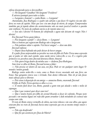 esforço desesperado para se desvencilhar: 
— Me larguem! Canalhas! Me larguem! Traidores! 
E atirava pontapés para todos os lados. 
— Larguem o homem! — pedia Bento. — Larguem! 
Atarantados, Joca Rodrigues e o padre não sabiam o que fazer. O vigário viu um ódio 
feroz no rosto do capitão. Mais que isso: viu um desejo de morte, de sangue. Compreendeu 
também que já àquela altura dos acontecimentos não era mais possível resolver a questão 
sem violência. No meio da confusão ouviu-se de repente uma voz: 
— Isso não é direito! O homem foi esbofeteado e agora não deixam ele reagir. Não é 
direito! 
Era Juvenal Terra quem falava. 
— Pois larguem o patife! — dizia Bento. — Larguem! 
Mas os homens que seguravam Rodrigo não o largavam. 
— Não podemos soltar o capitão. Vai haver sangue! — disse um deles. 
Juvenal replicou: 
— Depois dessa bofetada não pode deixar de haver sangue. 
E o padre ficou surpreendido ao perceber no rosto do filho de Pedro Terra uma expressão 
que só podia ser ódio mal contido: uma surda raiva velava-lhe a voz. E o vigário pela 
primeira vez percebeu como Juvenal detestava Bento Amaral. 
— Não quero briga dentro da minha casa — declarou Joca Rodrigues. 
Sem tirar os olhos de Bento, Juvenal tornou a falar: 
— Não precisa ser dentro de sua casa, seu Joca. Pode ser em qualquer outro lugar. O 
mundo é muito grande. 
Rodrigo sentia arder-lhe o rosto, como se Bento tivesse encostado nele um ferro em 
brasa. Sua garganta estava seca e irritada. Seus dentes rilhavam. Mas ele já não fazia 
mais esforços para se libertar. 
— Pois estou à disposição do seu amigo — anunciou Bento, encarando Juvenal. 
O filho de Pedro Terra apertou os olhos e a voz. 
— É muito fácil dizer isso, Bento, quando a gente tem pai alcaide e miles e miles de 
capangas. 
— Que é que vosmecê quer dizer com isso? 
— Que é muito bonito pro àlho do coronel Ricardo se fazer de valentão. Porque neste 
povoado e em muitas léguas em roda dele quem arranhar o dedo mindinho de vosmecê não 
escapa com vida. 
O rosto de Bento estava vermelho de cólera, sua testa reluzia e em seus olhos, que agora 
estavam àtos no rosto de Juvenal, havia uma expressão que era ao mesmo tempo rancor e 
espanto. 
— Não seja desaforado! 
— Que foi que aconteceu pro Juca da Olaria? 
 