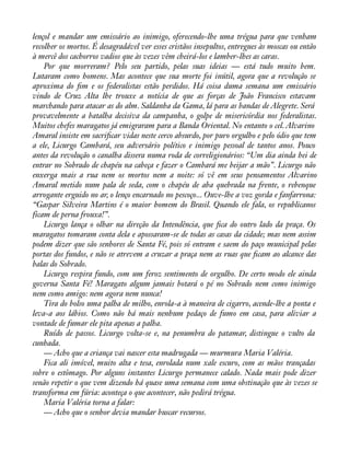 lençol e mandar um emissário ao inimigo, oferecendo-lhe uma trégua para que venham 
recolher os mortos. É desagradável ver esses cristãos insepultos, entregues às moscas ou então 
à mercê dos cachorros vadios que às vezes vêm cheirá-los e lamber-lhes as caras. 
Por que morreram? Pelo seu partido, pelas suas ideias — está tudo muito bem. 
Lutaram como homens. Mas acontece que sua morte foi inútil, agora que a revolução se 
aproxima do àm e os federalistas estão perdidos. Há coisa duma semana um emissário 
vindo de Cruz Alta lhe trouxe a notícia de que as forças de João Francisco estavam 
marchando para atacar as do alm. Saldanha da Gama, lá para as bandas de Alegrete. Será 
provavelmente a batalha decisiva da campanha, o golpe de misericórdia nos federalistas. 
Muitos chefes maragatos já emigraram para a Banda Oriental. No entanto o cel. Alvarino 
Amaral insiste em sacriàcar vidas neste cerco absurdo, por puro orgulho e pelo ódio que tem 
a ele, Licurgo Cambará, seu adversário político e inimigo pessoal de tantos anos. Pouco 
antes da revolução o canalha dissera numa roda de correligionários: “Um dia ainda hei de 
entrar no Sobrado de chapéu na cabeça e fazer o Cambará me beijar a mão”. Licurgo não 
enxerga mais a rua nem os mortos nem a noite: só vê em seus pensamentos Alvarino 
Amaral metido num pala de seda, com o chapéu de aba quebrada na frente, o rebenque 
arrogante erguido no ar, o lenço encarnado no pescoço... Ouve-lhe a voz gorda e fanfarrona: 
“Gaspar Silveira Martins é o maior homem do Brasil. Quando ele fala, os republicanos 
ficam de perna frouxa!”. 
Licurgo lança o olhar na direção da Intendência, que àca do outro lado da praça. Os 
maragatos tomaram conta dela e apossaram-se de todas as casas da cidade; mas nem assim 
podem dizer que são senhores de Santa Fé, pois só entram e saem do paço municipal pelas 
portas dos fundos, e não se atrevem a cruzar a praça nem as ruas que àcam ao alcance das 
balas do Sobrado. 
Licurgo respira fundo, com um feroz sentimento de orgulho. De certo modo ele ainda 
governa Santa Fé! Maragato algum jamais botará o pé no Sobrado nem como inimigo 
nem como amigo: nem agora nem nunca! 
Tira do bolso uma palha de milho, enrola-a à maneira de cigarro, acende-lhe a ponta e 
leva-a aos lábios. Como não há mais nenhum pedaço de fumo em casa, para aliviar a 
vontade de fumar ele pita apenas a palha. 
Ruído de passos. Licurgo volta-se e, na penumbra do patamar, distingue o vulto da 
cunhada. 
— Acho que a criança vai nascer esta madrugada — murmura Maria Valéria. 
Fica ali imóvel, muito alta e tesa, enrolada num xale escuro, com as mãos trançadas 
sobre o estômago. Por alguns instantes Licurgo permanece calado. Nada mais pode dizer 
senão repetir o que vem dizendo há quase uma semana com uma obstinação que às vezes se 
transforma em fúria: aconteça o que acontecer, não pedirá trégua. 
Maria Valéria torna a falar: 
— Acho que o senhor devia mandar buscar recursos. 
 