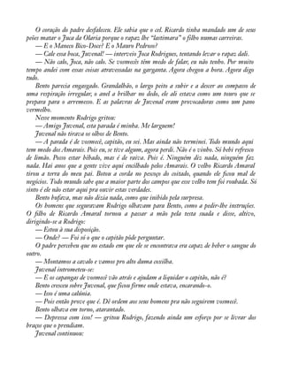 O coração do padre desfaleceu. Ele sabia que o cel. Ricardo tinha mandado um de seus 
peões matar o Juca da Olaria porque o rapaz lhe “lastimara” o filho numas carreiras. 
— E o Maneco Bico-Doce? E o Mauro Pedroso? 
— Cale essa boca, Juvenal! — interveio Joca Rodrigues, tentando levar o rapaz dali. 
— Não calo, Joca, não calo. Se vosmecês têm medo de falar, eu não tenho. Por muito 
tempo andei com essas coisas atravessadas na garganta. Agora chegou a hora. Agora digo 
tudo. Bento parecia engasgado. Grandalhão, o largo peito a subir e a descer ao compasso de 
uma respiração irregular, o anel a brilhar no dedo, ele ali estava como um touro que se 
prepara para o arremesso. E as palavras de Juvenal eram provocadoras como um pano 
vermelho. 
Nesse momento Rodrigo gritou: 
— Amigo Juvenal, esta parada é minha. Me larguem! 
Juvenal não tirava os olhos de Bento. 
— A parada é de vosmecê, capitão, eu sei. Mas ainda não terminei. Todo mundo aqui 
tem medo dos Amarais. Pois eu, se tive algum, agora perdi. Não é o vinho. Só bebi refresco 
de limão. Posso estar bêbado, mas é de raiva. Pois é. Ninguém diz nada, ninguém faz 
nada. Hai anos que a gente vive aqui encilhado pelos Amarais. O velho Ricardo Amaral 
tirou a terra do meu pai. Botou a corda no pescoço do coitado, quando ele àcou mal de 
negócios. Todo mundo sabe que a maior parte dos campos que esse velho tem foi roubada. Só 
sinto é ele não estar aqui pra ouvir estas verdades. 
Bento bufava, mas não dizia nada, como que inibido pela surpresa. 
Os homens que seguravam Rodrigo olhavam para Bento, como a pedir-lhe instruções. 
O àlho de Ricardo Amaral tornou a passar a mão pela testa suada e disse, altivo, 
dirigindo-se a Rodrigo: 
— Estou à sua disposição. 
— Onde? — Foi só o que o capitão pôde perguntar. 
O padre percebeu que no estado em que ele se encontrava era capaz de beber o sangue do 
outro.— 
Montamos a cavalo e vamos pro alto duma coxilha. 
Juvenal intrometeu-se: 
— E os capangas de vosmecê vão atrás e ajudam a liquidar o capitão, não é? 
Bento cresceu sobre Juvenal, que ficou firme onde estava, encarando-o. 
— Isso é uma calúnia. 
— Pois então prove que é. Dê ordem aos seus homens pra não seguirem vosmecê. 
Bento olhava em torno, atarantado. 
— Depressa com isso! — gritou Rodrigo, fazendo ainda um esforço por se livrar dos 
braços que o prendiam. 
Juvenal continuou: 
 
