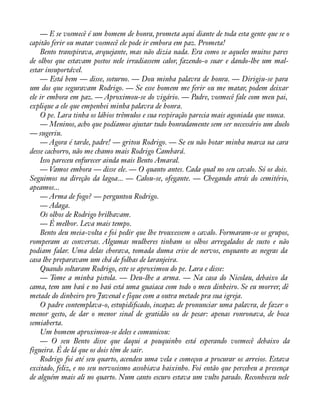 — E se vosmecê é um homem de honra, prometa aqui diante de toda esta gente que se o 
capitão ferir ou matar vosmecê ele pode ir embora em paz. Prometa! 
Bento transpirava, arquejante, mas não dizia nada. Era como se aqueles muitos pares 
de olhos que estavam postos nele irradiassem calor, fazendo-o suar e dando-lhe um mal-estar 
insuportável. 
— Está bem — disse, soturno. — Dou minha palavra de honra. — Dirigiu-se para 
um dos que seguravam Rodrigo. — Se esse homem me ferir ou me matar, podem deixar 
ele ir embora em paz. — Aproximou-se do vigário. — Padre, vosmecê fale com meu pai, 
explique a ele que empenhei minha palavra de honra. 
O pe. Lara tinha os lábios trêmulos e sua respiração parecia mais agoniada que nunca. 
— Meninos, acho que podíamos ajustar tudo honradamente sem ser necessário um duelo 
— sugeriu. 
— Agora é tarde, padre! — gritou Rodrigo. — Se eu não botar minha marca na cara 
desse cachorro, não me chamo mais Rodrigo Cambará. 
Isso pareceu enfurecer ainda mais Bento Amaral. 
— Vamos embora — disse ele. — O quanto antes. Cada qual no seu cavalo. Só os dois. 
Seguimos na direção da lagoa... — Calou-se, ofegante. — Chegando atrás do cemitério, 
apeamos... 
— Arma de fogo? — perguntou Rodrigo. 
— Adaga. 
Os olhos de Rodrigo brilhavam. 
— É melhor. Leva mais tempo. 
Bento deu meia-volta e foi pedir que lhe trouxessem o cavalo. Formaram-se os grupos, 
romperam as conversas. Algumas mulheres tinham os olhos arregalados de susto e não 
podiam falar. Uma delas chorava, tomada duma crise de nervos, enquanto as negras da 
casa lhe preparavam um chá de folhas de laranjeira. 
Quando soltaram Rodrigo, este se aproximou do pe. Lara e disse: 
— Tome a minha pistola. — Deu-lhe a arma. — Na casa do Nicolau, debaixo da 
cama, tem um baú e no baú está uma guaiaca com todo o meu dinheiro. Se eu morrer, dê 
metade do dinheiro pro Juvenal e fique com a outra metade pra sua igreja. 
O padre contemplava-o, estupidiàcado, incapaz de pronunciar uma palavra, de fazer o 
menor gesto, de dar o menor sinal de gratidão ou de pesar: apenas ronronava, de boca 
semiaberta. 
Um homem aproximou-se deles e comunicou: 
— O seu Bento disse que daqui a pouquinho está esperando vosmecê debaixo da 
figueira. É de lá que os dois têm de sair. 
Rodrigo foi até seu quarto, acendeu uma vela e começou a procurar os arreios. Estava 
excitado, feliz, e no seu nervosismo assobiava baixinho. Foi então que percebeu a presença 
de alguém mais ali no quarto. Num canto escuro estava um vulto parado. Reconheceu nele 
 
