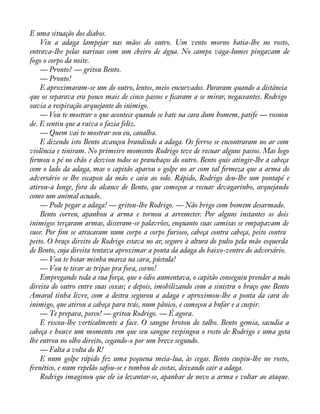 É uma situação dos diabos. 
Viu a adaga lampejar nas mãos do outro. Um vento morno batia-lhe no rosto, 
entrava-lhe pelas narinas com um cheiro de água. No campo vaga-lumes pingavam de 
fogo o corpo da noite. 
— Pronto? — gritou Bento. 
— Pronto! 
E aproximaram-se um do outro, lentos, meio encurvados. Pararam quando a distância 
que os separava era pouco mais de cinco passos e àcaram a se mirar, negaceantes. Rodrigo 
ouvia a respiração arquejante do inimigo. 
— Vou te mostrar o que acontece quando se bate na cara dum homem, patife — rosnou 
de. E sentiu que a raiva o fazia feliz. 
— Quem vai te mostrar sou eu, canalha. 
E dizendo isto Bento avançou brandindo a adaga. Os ferros se encontraram no ar com 
violência e tiniram. No primeiro momento Rodrigo teve de recuar alguns passos. Mas logo 
àrmou o pé no chão e desviou todos os pranchaços do outro. Bento quis atingir-lhe a cabeça 
com o lado da adaga, mas o capitão aparou o golpe no ar com tal àrmeza que a arma do 
adversário se lhe escapou da mão e caiu ao solo. Rápido, Rodrigo deu-lhe um pontapé e 
atirou-a longe, fora do alcance de Bento, que começou a recuar devagarinho, arquejando 
como um animal acuado. 
— Pode pegar a adaga! — gritou-lhe Rodrigo. — Não brigo com homem desarmado. 
Bento correu, apanhou a arma e tornou a arremeter. Por alguns instantes os dois 
inimigos terçaram armas, disseram-se palavrões, enquanto suas camisas se empapavam de 
suor. Por àm se atracaram num corpo a corpo furioso, cabeça contra cabeça, peito contra 
peito. O braço direito de Rodrigo estava no ar, seguro à altura do pulso pela mão esquerda 
de Bento, cuja direita tentava aproximar a ponta da adaga do baixo-ventre do adversário. 
— Vou te botar minha marca na cara, pústula! 
— Vou te tirar as tripas pra fora, corno! 
Empregando toda a sua força, que o ódio aumentava, o capitão conseguiu prender a mão 
direita do outro entre suas coxas; e depois, imobilizando com a sinistra o braço que Bento 
Amaral tinha livre, com a destra segurou a adaga e aproximou-lhe a ponta da cara do 
inimigo, que atirou a cabeça para trás, num pânico, e começou a bufar e a cuspir. 
— Te prepara, porco! — gritou Rodrigo. — É agora. 
E riscou-lhe verticalmente a face. O sangue brotou do talho. Bento gemia, sacudia a 
cabeça e houve um momento em que seu sangue respingou o rosto de Rodrigo e uma gota 
lhe entrou no olho direito, cegando-o por um breve segundo. 
— Falta a volta do R! 
E num golpe rápido fez uma pequena meia-lua, às cegas. Bento cuspiu-lhe no rosto, 
frenético, e num repelão safou-se e tombou de costas, deixando cair a adaga. 
Rodrigo imaginou que ele ia levantar-se, apanhar de novo a arma e voltar ao ataque. 
 