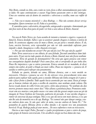 Mas Bento, sentado no chão, com a mão no rosto, àcou a olhar atarantadamente para todos 
os lados. Os sapos continuavam a coaxar. Vaga-lumes passavam entre os dois inimigos. 
Uma ave noturna saiu de dentro do cemitério e sobrevoou a coxilha, num seco ruáar de 
asas.— 
Não vou te matar, miserável — disse Rodrigo. — Mas não costumo deixar serviço 
incompleto. Quero terminar esse R. Falta só a perninha... 
E caminhou para o adversário, devagarinho, antegozando a operação e lamentando que 
não fosse noite de lua cheia para ele poder ver bem a cara odiosa de Bento Amaral. 
Na casa de Pedro Terra o pe. Lara acendia de instante a instante o cigarro e esquecia de 
fumá-lo. Estava desolado. Sabia o que ia acontecer quando chegasse à estância a notícia do 
duelo. Se acontecesse alguma coisa de mau a Bento, seu pai poria o mundo abaixo. E ele, 
Lara, ouviria horrores, seria repreendido por não ter tido autoridade suàciente para 
impedir o duelo. Imaginava o velho Amaral a trovejar: 
— Por que não mandou me avisar? Por que não fez isso? Por que não fez aquilo? 
Pedro Terra conservava-se em silêncio, de cara fechada. Juvenal caminhava dum lado 
para outro. O pai ouvira tudo quanto ele dissera a Bento Amaral, mas não àzera nenhum 
comentário. Teria ele gostado do destampatório? Ou seria que agora pensava com temor 
nas consequências daquele desabafo? Fosse como fosse, não se arrependia do que tinha dito. 
Pouco lhe importava o que os outros pensassem. Estava cansado de ser mandado, de dizer 
sempre sim senhor, de pedir a bênção aos mais velhos. Pouco me importa — pensava ele. E 
sacudia os ombros para reforçar seus pensamentos. 
Fechada no quarto, deitada na cama, Bibiana chorava, com o rosto metido no 
travesseiro. Chorava e pensava na avó. Se ela estivesse viva, provavelmente teria uma 
palavra para explicar tudo aquilo, para a consolar. Bibiana não tinha coragem de ir para a 
sala e fazer frente à família. Tudo aquilo havia acontecido por sua causa. Fazia já tempo 
que os homens tinham ido para a coxilha do cemitério, mas nenhum ainda voltara. Ela 
havia rezado diante do velho Cristo sem nariz e feito uma promessa. “Se nenhum dos dois 
morrer, prometo nunca mais comer doce.” Mas achara a penitência fraca. Prometera então 
rezar cem ave-marias e cem padre-nossos e ter uma vela das grossas sempre acesa aos pés da 
imagem de Nossa Senhora da Conceição, padroeira do povoado. A seus ouvidos chegava o 
rumor de conversas da peça contígua. Mas a voz que ela ouvia com mais clareza, a voz que 
não lhe saía da memória era a do cap. Rodrigo. “Se vosmecê não quer dançar comigo, vou-me 
embora desta casa. Se não quer saber de mim, vou-me embora de Santa Fé...” Na 
penumbra do quarto Bibiana abriu os olhos úmidos e de repente teve um pensamento 
horrível. O cap. Rodrigo podia já estar morto... De novo enfurnou o rosto no travesseiro. 
Ouviu-se um tropel. Pedro, Juvenal e o padre precipitaram-se para o centro da praça, 
onde grupos de homens conversavam. Um cavalheiro surgiu na boca duma das ruas. 
 