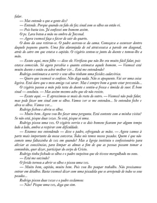 falar.— 
Mas entende o que a gente diz? 
— Entende. Porque quando eu falo ele faz sinal com os olhos ou então ri. 
— Pois basta isso. Já confessei um homem assim. 
O pe. Lara botou a mão no ombro de Juvenal. 
— Agora vosmecê faça o favor de sair do quarto. 
O dono da casa retirou-se. O padre acercou-se da cama. Começava a escurecer dentro 
daquele pequeno quarto. Uma àta alaranjada de sol atravessava a parede em diagonal, 
atrás do catre em que estava o capitão. O vigário sentou-se junto do doente e tomou-lhe a 
mão.— 
Escute aqui, meu àlho — disse ele. Veriàcou que não lhe era muito fácil falar, pois 
estava comovido. Só agora percebia o quanto estimava aquele homem. — Vosmecê está 
muito doente e então eu achei melhor vir... Está me entendendo? 
Rodrigo continuava a sorrir e seus olhos tinham uma fixidez cadavérica. 
— Quero que vosmecê se confesse. Não diga nada. Não se apoquente. Vai ser uma coisa 
ligeira. Está claro que o meu amigo vai sarar. Mas é sempre bom a gente estar prevenido... 
O vigário passou a mão pela testa do doente e sentiu-a fresca e úmida de suor. É bom 
sinal — concluiu. — Mas assim mesmo acho que ele não resiste. 
— Escute aqui. — E aproximou-se mais do rosto do outro. — Vosmecê não pode falar, 
mas pode fazer um sinal com os olhos. Vamos ver se me entendeu... Se entendeu feche e 
abra os olhos. Vamos ver... 
Rodrigo fechou e abriu os olhos. 
— Muito bem. Agora vou lhe fazer uma pergunta. Está contente com a minha visita? 
Se não está, pisque duas vezes. Se está, pisque só uma. 
Rodrigo piscou uma vez. O vigário sorriu e os dois homens àcaram por algum tempo 
lado a lado, ambos a respirar com dificuldade. 
— Estamos nos entendendo — disse o padre, esfregando as mãos. — Agora vamos à 
parte mais importante da nossa conversa. Todos nós temos nossos pecados. Quem é que não 
comete uma faltazinha de vez em quando? Mas a Igreja instituiu o confessionário para 
aliviar as consciências, para limpar as almas a àm de que as pessoas possam tomar a 
comunhão, quer dizer, participar do corpo de Cristo. 
Rodrigo tinha fechado os olhos e o padre suspeitou que ele tivesse mergulhado no sono. 
— Está me ouvindo? 
O ferido tornou a abrir os olhos e piscou uma vez. 
— Muito bem, capitão, muito bem. Pois vou lhe poupar trabalho. Não precisamos 
entrar em detalhes. Basta vosmecê dizer com uma piscadela que se arrepende de todos os seus 
pecados... 
Rodrigo piscou duas vezes e o padre exclamou: 
— Não? Pisque uma vez, diga que sim. 
 