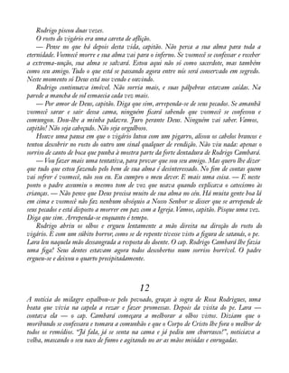 Rodrigo piscou duas vezes. 
O rosto do vigário era uma careta de aflição. 
— Pense no que há depois desta vida, capitão. Não perca a sua alma para toda a 
eternidade. Vosmecê morre e sua alma vai para o inferno. Se vosmecê se confessar e receber 
a extrema-unção, sua alma se salvará. Estou aqui não só como sacerdote, mas também 
como seu amigo. Tudo o que está se passando agora entre nós será conservado em segredo. 
Neste momento só Deus está nos vendo e ouvindo. 
Rodrigo continuava imóvel. Não sorria mais, e suas pálpebras estavam caídas. Na 
parede a mancha de sol esmaecia cada vez mais. 
— Por amor de Deus, capitão. Diga que sim, arrependa-se de seus pecados. Se amanhã 
vosmecê sarar e sair dessa cama, ninguém àcará sabendo que vosmecê se confessou e 
comungou. Dou-lhe a minha palavra. Juro perante Deus. Ninguém vai saber. Vamos, 
capitão! Não seja cabeçudo. Não seja orgulhoso. 
Houve uma pausa em que o vigário lutou com um pigarro, alisou os cabelos brancos e 
tentou descobrir no rosto do outro um sinal qualquer de rendição. Não viu nada: apenas o 
sorriso de canto de boca que punha à mostra parte da forte dentadura de Rodrigo Cambará. 
— Vou fazer mais uma tentativa, para provar que sou seu amigo. Mas quero lhe dizer 
que tudo que estou fazendo pelo bem de sua alma é desinteressado. No àm de contas quem 
vai sofrer é vosmecê, não sou eu. Eu cumpro o meu dever. E mais uma coisa. — E neste 
ponto o padre assumiu o mesmo tom de voz que usava quando explicava o catecismo às 
crianças. — Não pense que Deus precisa muito de sua alma no céu. Há muita gente boa lá 
em cima e vosmecê não faz nenhum obséquio a Nosso Senhor se disser que se arrepende de 
seus pecados e está disposto a morrer em paz com a Igreja. Vamos, capitão. Pisque uma vez. 
Diga que sim. Arrependa-se enquanto é tempo. 
Rodrigo abriu os olhos e ergueu lentamente a mão direita na direção do rosto do 
vigário. E com um súbito horror, como se de repente tivesse visto a àgura de satanás, o pe. 
Lara leu naquela mão dessangrada a resposta do doente. O cap. Rodrigo Cambará lhe fazia 
uma àga! Seus dentes estavam agora todos descobertos num sorriso horrível. O padre 
ergueu-se e deixou o quarto precipitadamente. 
12 
A notícia do milagre espalhou-se pelo povoado, graças à sogra de Rosa Rodrigues, uma 
beata que vivia na capela a rezar e fazer promessas. Depois da visita do pe. Lara — 
contava ela — o cap. Cambará começara a melhorar a olhos vistos. Diziam que o 
moribundo se confessara e tomara a comunhão e que o Corpo de Cristo lhe fora o melhor de 
todos os remédios. “Já fala, já se senta na cama e já pediu um churrasco!”, noticiava a 
velha, mascando o seu naco de fumo e agitando no ar as mãos miúdas e enrugadas. 
 