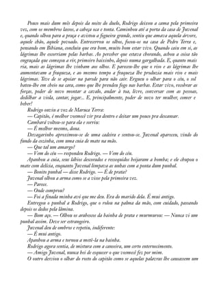 Pouco mais dum mês depois da noite do duelo, Rodrigo deixou a cama pela primeira 
vez, com os membros lassos, a cabeça oca e tonta. Caminhou até a porta da casa de Juvenal 
e, quando olhou para a praça e avistou a àgueira grande, sentiu que amava aquela árvore, 
aquele chão, aquele povoado. Entrecerrou os olhos, focou-os na casa de Pedro Terra e, 
pensando em Bibiana, concluiu que era bom, muito bom estar vivo. Quando caiu em si, as 
lágrimas lhe escorriam pelas barbas. Ao perceber que estava chorando, achou a coisa tão 
engraçada que começou a rir, primeiro baixinho, depois numa gargalhada. E, quanto mais 
ria, mais as lágrimas lhe vinham aos olhos. E pareceu-lhe que o riso e as lágrimas lhe 
aumentavam a fraqueza, e ao mesmo tempo a fraqueza lhe produzia mais riso e mais 
lágrimas. Teve de se apoiar na parede para não cair. Ergueu o olhar para o céu, o sol 
bateu-lhe em cheio na cara, como que lhe prendeu fogo nas barbas. Estar vivo, recobrar as 
forças, poder de novo montar a cavalo, andar à toa, livre, conversar com as pessoas, 
dedilhar a viola, cantar, jogar... E, principalmente, poder de novo ter mulher, comer e 
beber! 
Rodrigo ouviu a voz de Maruca Terra: 
— Capitão, é melhor vosmecê vir pra dentro e deitar um pouco pra descansar. 
Cambará voltou-se para ela e sorriu: 
— É melhor mesmo, dona. 
Devagarinho aproximou-se de uma cadeira e sentou-se. Juvenal apareceu, vindo do 
fundo da cozinha, com uma cuia de mate na mão. 
— Que tal um amargo? 
— Vem do céu — respondeu Rodrigo. — Vem do céu. 
Apanhou a cuia, seus lábios descorados e ressequidos beijaram a bomba; e ele chupou o 
mate com delícia, enquanto Juvenal limpava as unhas com a ponta dum punhal. 
— Bonito punhal — disse Rodrigo. — É de prata? 
Juvenal olhou a arma como se a visse pela primeira vez. 
— Parece. 
— Onde comprou? 
— Foi a finada minha avó que me deu. Era do marido dela. É mui antigo. 
Entregou o punhal a Rodrigo, que o rolou na palma da mão, com cuidado, passando 
depois os dedos pela lâmina. 
— Bom aço. — Olhou os arabescos da bainha de prata e murmurou: — Nunca vi um 
punhal assim. Deve ser estrangeiro. 
Juvenal deu de ombros e repetiu, indiferente: 
— É mui antigo. 
Apanhou a arma e tornou a metê-la na bainha. 
Rodrigo agora sentia, de mistura com a canseira, um certo enternecimento. 
— Amigo Juvenal, nunca hei de esquecer o que vosmecê fez por mim. 
O outro desviou o olhar do rosto do capitão como se aquelas palavras lhe causassem um 
 