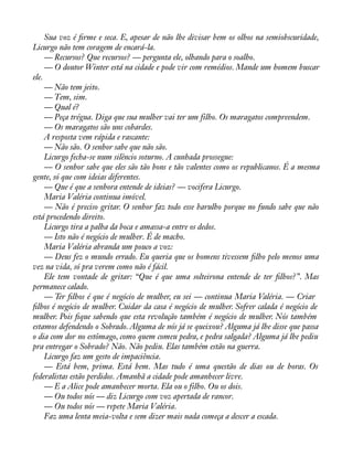 Sua voz é àrme e seca. E, apesar de não lhe divisar bem os olhos na semiobscuridade, 
Licurgo não tem coragem de encará-la. 
— Recursos? Que recursos? — pergunta ele, olhando para o soalho. 
— O doutor Winter está na cidade e pode vir com remédios. Mande um homem buscar 
ele. 
— Não tem jeito. 
— Tem, sim. 
— Qual é? 
— Peça trégua. Diga que sua mulher vai ter um filho. Os maragatos compreendem. 
— Os maragatos são uns cobardes. 
A resposta vem rápida e rascante: 
— Não são. O senhor sabe que não são. 
Licurgo fecha-se num silêncio soturno. A cunhada prossegue: 
— O senhor sabe que eles são tão bons e tão valentes como os republicanos. É a mesma 
gente, só que com ideias diferentes. 
— Que é que a senhora entende de ideias? — vocifera Licurgo. 
Maria Valéria continua imóvel. 
— Não é preciso gritar. O senhor faz todo esse barulho porque no fundo sabe que não 
está procedendo direito. 
Licurgo tira a palha da boca e amassa-a entre os dedos. 
— Isto não é negócio de mulher. É de macho. 
Maria Valéria abranda um pouco a voz: 
— Deus fez o mundo errado. Eu queria que os homens tivessem àlho pelo menos uma 
vez na vida, só pra verem como não é fácil. 
Ele tem vontade de gritar: “Que é que uma solteirona entende de ter àlhos?”. Mas 
permanece calado. 
— Ter àlhos é que é negócio de mulher, eu sei — continua Maria Valéria. — Criar 
àlhos é negócio de mulher. Cuidar da casa é negócio de mulher. Sofrer calada é negócio de 
mulher. Pois àque sabendo que esta revolução também é negócio de mulher. Nós também 
estamos defendendo o Sobrado. Alguma de nós já se queixou? Alguma já lhe disse que passa 
o dia com dor no estômago, como quem comeu pedra, e pedra salgada? Alguma já lhe pediu 
pra entregar o Sobrado? Não. Não pediu. Elas também estão na guerra. 
Licurgo faz um gesto de impaciência. 
— Está bem, prima. Está bem. Mas tudo é uma questão de dias ou de horas. Os 
federalistas estão perdidos. Amanhã a cidade pode amanhecer livre. 
— E a Alice pode amanhecer morta. Ela ou o filho. Ou os dois. 
— Ou todos nós — diz Licurgo com voz apertada de rancor. 
— Ou todos nós — repete Maria Valéria. 
Faz uma lenta meia-volta e sem dizer mais nada começa a descer a escada. 
 