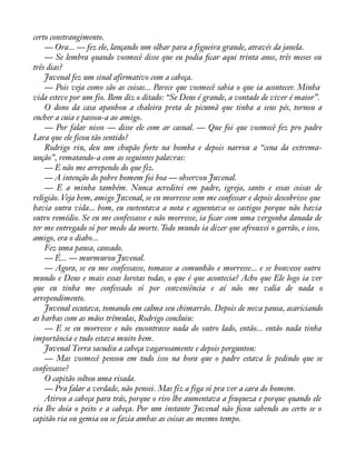 certo constrangimento. 
— Ora... — fez ele, lançando um olhar para a figueira grande, através da janela. 
— Se lembra quando vosmecê disse que eu podia àcar aqui trinta anos, três meses ou 
três dias? 
Juvenal fez um sinal afirmativo com a cabeça. 
— Pois veja como são as coisas... Parece que vosmecê sabia o que ia acontecer. Minha 
vida esteve por um fio. Bem diz o ditado: “Se Deus é grande, a vontade de viver é maior”. 
O dono da casa apanhou a chaleira preta de picumã que tinha a seus pés, tornou a 
encher a cuia e passou-a ao amigo. 
— Por falar nisso — disse ele com ar casual. — Que foi que vosmecê fez pro padre 
Lara que ele ficou tão sentido? 
Rodrigo riu, deu um chupão forte na bomba e depois narrou a “cena da extrema-unção”, 
rematando-a com as seguintes palavras: 
— E não me arrependo do que fiz. 
— A intenção do pobre homem foi boa — observou Juvenal. 
— E a minha também. Nunca acreditei em padre, igreja, santo e essas coisas de 
religião. Veja bem, amigo Juvenal, se eu morresse sem me confessar e depois descobrisse que 
havia outra vida... bom, eu sustentava a nota e aguentava os castigos porque não havia 
outro remédio. Se eu me confessasse e não morresse, ia àcar com uma vergonha danada de 
ter me entregado só por medo da morte. Todo mundo ia dizer que afrouxei o garrão, e isso, 
amigo, era o diabo... 
Fez uma pausa, cansado. 
— É... — murmurou Juvenal. 
— Agora, se eu me confessasse, tomasse a comunhão e morresse... e se houvesse outro 
mundo e Deus e mais essas lorotas todas, o que é que acontecia? Acho que Ele logo ia ver 
que eu tinha me confessado só por conveniência e aí não me valia de nada o 
arrependimento. 
Juvenal escutava, tomando em calma seu chimarrão. Depois de nova pausa, acariciando 
as barbas com as mãos trêmulas, Rodrigo concluiu: 
— E se eu morresse e não encontrasse nada do outro lado, então... então nada tinha 
importância e tudo estava muito bem. 
Juvenal Terra sacudiu a cabeça vagarosamente e depois perguntou: 
— Mas vosmecê pensou em tudo isso na hora que o padre estava le pedindo que se 
confessasse? 
O capitão soltou uma risada. 
— Pra falar a verdade, não pensei. Mas fiz a figa só pra ver a cara do homem. 
Atirou a cabeça para trás, porque o riso lhe aumentava a fraqueza e porque quando ele 
ria lhe doía o peito e a cabeça. Por um instante Juvenal não àcou sabendo ao certo se o 
capitão ria ou gemia ou se fazia ambas as coisas ao mesmo tempo. 
 