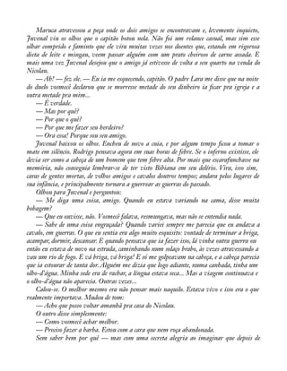 Maruca atravessou a peça onde os dois amigos se encontravam e, levemente inquieto, 
Juvenal viu os olhos que o capitão botou nela. Não foi um relance casual, mas sim esse 
olhar comprido e faminto que ele vira muitas vezes nos doentes que, estando em rigorosa 
dieta de leite e mingau, veem passar alguém com um prato cheiroso de carne assada. E 
mais uma vez Juvenal desejou que o amigo já estivesse de volta a seu quarto na venda do 
Nicolau. 
— Ah! — fez ele. — Eu ia me esquecendo, capitão. O padre Lara me disse que na noite 
do duelo vosmecê declarou que se morresse metade do seu dinheiro ia àcar pra igreja e a 
outra metade pra mim... 
— É verdade. 
— Mas por quê? 
— Por que o quê? 
— Por que me fazer seu herdeiro? 
— Ora essa! Porque sou seu amigo. 
Juvenal baixou os olhos. Encheu de novo a cuia, e por algum tempo àcou a tomar o 
mate em silêncio. Rodrigo pensava agora em suas horas de febre. Se o inferno existisse, ele 
devia ser como a cabeça de um homem que tem febre alta. Por mais que escarafunchasse na 
memória, não conseguia lembrar-se de ter visto Bibiana em seu delírio. Vira, isso sim, 
caras de gentes mortas, de velhos amigos e cavalos doutros tempos; andara pelos lugares de 
sua infância, e principalmente tornara a guerrear as guerras do passado. 
Olhou para Juvenal e perguntou: 
— Me diga uma coisa, amigo. Quando eu estava variando na cama, disse muita 
bobagem? 
— Que eu ouvisse, não. Vosmecê falava, resmungava, mas não se entendia nada. 
— Sabe de uma coisa engraçada? Quando variei sempre me parecia que eu andava a 
cavalo, em guerras. O que eu sentia era algo muito esquisito: vontade de terminar a briga, 
acampar, dormir, descansar. E quando pensava que ia fazer isso, lá vinha outra guerra ou 
então eu estava de novo na estrada, caminhando num solaço brabo, às vezes atravessando a 
vau um rio de fogo. E vá briga, vá briga! E só me golpeavam na cabeça, e a cabeça parecia 
que ia estourar de tanta dor. Alguém me dizia que logo adiante, numa canhada, tinha um 
olho-d’água. Minha sede era de rachar, a língua estava seca... Mas a viagem continuava e 
o olho-d’água não aparecia. Outras vezes... 
Calou-se. O melhor mesmo era não pensar mais naquilo. Estava vivo e isso era o que 
realmente importava. Mudou de tom: 
— Acho que posso voltar amanhã pra casa do Nicolau. 
O outro disse simplesmente: 
— Como vosmecê achar melhor. 
— Preciso fazer a barba. Estou com a cara que nem roça abandonada. 
Sem saber bem por quê — mas com uma secreta alegria ao imaginar que depois de 
 