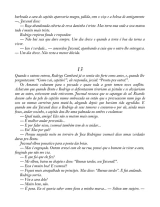 barbeada a cara do capitão apareceria magra, pálida, sem o viço e a beleza de antigamente 
—, Juvenal disse: 
— Roça abandonada coberta de erva daninha é triste. Mas terra nua onde a seca matou 
tudo é muito mais triste. 
Rodrigo respirou fundo e respondeu: 
— Não hai seca que dure sempre. Um dia chove e quando a terra é boa ela torna a 
viver.— 
Isso é verdade... — concordou Juvenal, apanhando a cuia que o outro lhe entregava. 
— Um dia chove. Não resta a menor dúvida. 
13 
Quando o outono entrou, Rodrigo Cambará já se sentia tão forte como antes, e, quando lhe 
perguntavam: “Como vai, capitão?”, ele respondia, jovial: “Pronto pra outra!”. 
Os Amarais voltaram para o povoado e quase toda a gente temeu novo conáito. 
Achavam que quando Bento e Rodrigo se defrontassem tirariam as pistolas e se alvejariam 
um ao outro, estivessem onde estivessem. Juvenal receava que os capangas do cel. Ricardo 
dessem cabo da pele do capitão numa emboscada ou então que o provocassem num jogo de 
osso ou numas carreiras para matá-lo, alegando depois que haviam sido agredidos. E 
quando um dia Juvenal disse a Rodrigo de seus temores e censurou-o por ele, ainda meio 
fraco, andar sozinho, o capitão deu-lhe uma palmada no ombro e exclamou: 
— Qual nada, amigo! Eles não se metem mais comigo. 
— É melhor andar prevenido... 
— E por falar nisso, vosmecê também tem de se cuidar... 
— Eu! Mas por quê? 
— Porque naquela noite no terreiro do Joca Rodrigues vosmecê disse umas verdades 
duras pro Bento. 
Juvenal olhou pensativo para a ponta das botas. 
— Mas é engraçado. Ontem cruzei com ele na rua, pensei que o homem ia virar a cara, 
fingindo que não me via. 
— E que foi que ele fez? 
— Me olhou, bateu no chapéu e disse: “Buenas tardes, seu Juvenal!”. 
— Essa é muito boa! E vosmecê? 
— Fiquei meio atrapalhado no princípio. Mas disse: “Buenas tardes”. E fui andando. 
Rodrigo sorria. 
— Viu a cara dele? 
— Muito bem, não. 
— É pena. Eu só queria saber como àcou a minha marca... — Soltou um suspiro. — 
 