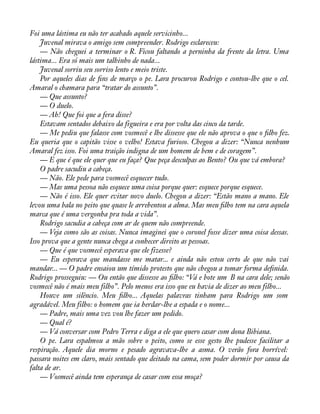 Foi uma lástima eu não ter acabado aquele servicinho... 
Juvenal mirava o amigo sem compreender. Rodrigo esclareceu: 
— Não cheguei a terminar o R. Ficou faltando a perninha da frente da letra. Uma 
lástima... Era só mais um talhinho de nada... 
Juvenal sorriu seu sorriso lento e meio triste. 
Por aqueles dias de àns de março o pe. Lara procurou Rodrigo e contou-lhe que o cel. 
Amaral o chamara para “tratar do assunto”. 
— Que assunto? 
— O duelo. 
— Ah! Que foi que a fera disse? 
Estavam sentados debaixo da figueira e era por volta das cinco da tarde. 
— Me pediu que falasse com vosmecê e lhe dissesse que ele não aprova o que o àlho fez. 
Eu queria que o capitão visse o velho! Estava furioso. Chegou a dizer: “Nunca nenhum 
Amaral fez isso. Foi uma traição indigna de um homem de bem e de coragem”. 
— E que é que ele quer que eu faça? Que peça desculpas ao Bento? Ou que vá embora? 
O padre sacudiu a cabeça. 
— Não. Ele pede para vosmecê esquecer tudo. 
— Mas uma pessoa não esquece uma coisa porque quer: esquece porque esquece. 
— Não é isso. Ele quer evitar novo duelo. Chegou a dizer: “Estão mano a mano. Ele 
levou uma bala no peito que quase le arrebentou a alma. Mas meu àlho tem na cara aquela 
marca que é uma vergonha pra toda a vida”. 
Rodrigo sacudia a cabeça com ar de quem não compreende. 
— Veja como são as coisas. Nunca imaginei que o coronel fosse dizer uma coisa dessas. 
Isso prova que a gente nunca chega a conhecer direito as pessoas. 
— Que é que vosmecê esperava que ele fizesse? 
— Eu esperava que mandasse me matar... e ainda não estou certo de que não vai 
mandar... — O padre ensaiou um tímido protesto que não chegou a tomar forma deànida. 
Rodrigo prosseguiu: — Ou então que dissesse ao àlho: “Vá e bote um B na cara dele; senão 
vosmecê não é mais meu filho”. Pelo menos era isso que eu havia de dizer ao meu filho... 
Houve um silêncio. Meu àlho... Aquelas palavras tinham para Rodrigo um som 
agradável. Meu filho: o homem que ia herdar-lhe a espada e o nome... 
— Padre, mais uma vez vou lhe fazer um pedido. 
— Qual é? 
— Vá conversar com Pedro Terra e diga a ele que quero casar com dona Bibiana. 
O pe. Lara espalmou a mão sobre o peito, como se esse gesto lhe pudesse facilitar a 
respiração. Aquele dia morno e pesado agravava-lhe a asma. O verão fora horrível: 
passara noites em claro, mais sentado que deitado na cama, sem poder dormir por causa da 
falta de ar. 
— Vosmecê ainda tem esperança de casar com essa moça? 
 