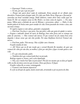 — Esperança? Tenho a certeza. 
— Se tem, por que é que me pede? 
— Porque não quero fazer nada de estabanado. Estou cansado de ser olhado como 
desordeiro. Vosmecê pode arranjar tudo. Vá e fale com Pedro Terra. Diga que o Juvenal já 
concordou em botar sociedade comigo. Tenho dinheiro, vamos abrir uma venda aqui em 
Santa Fé. Ele vai comprar coisas no Rio Pardo e eu tomo conta do negócio. — Fez uma 
pausa. Olhou para a fachada da casa de Bibiana e acrescentou, calmo: — Padre, le dou 
minha palavra de honra como quero mudar de vida. Estou passando dos trinta e cinco, não 
sou mais criança. 
O vigário ergueu-se com esforço, gemendo e arquejando. 
— Está bem. Vou fazer o que posso. Sou um pobre velho que gosta de ajudar os outros. 
— Ergueu o indicador diante do nariz de Rodrigo, bem como fazia com as crianças nas 
aulas de catecismo. — Mas vosmecê não merece. O que vosmecê me fez numa hora séria 
daquelas é dessas coisas que não têm perdão. Foi uma blasfêmia horrível. Vosmecê não 
merece. 
— Está bem, padre. Não mereço. Mas vá falar com o homem. 
O padre mudou de tom: 
— Ah! Deixe que eu dê um recado que o coronel Ricardo lhe mandou: ele quer que 
vosmecê dê o dito por não dito, ou melhor, o feito por não feito e àque vivendo quieto a sua 
vida.— 
É o que estou fazendo, padre. 
— Também disse que vosmecê pode ficar no povoado. 
Rodrigo ergueu-se, brusco, com a cara iluminada. 
— Ora, essa é muito boa! Que eu posso àcar? Pois foi isso mesmo que eu disse pr’aquele 
velho no fim da única conversa que tivemos. Disse que ficava. E fiquei. 
O padre voltou-lhe as costas, resmungando: 
— Vosmecê é um homem impossível. 
E se foi na direção da capela, muito encurvado, arrastando os pés na poeira do chão. 
 
